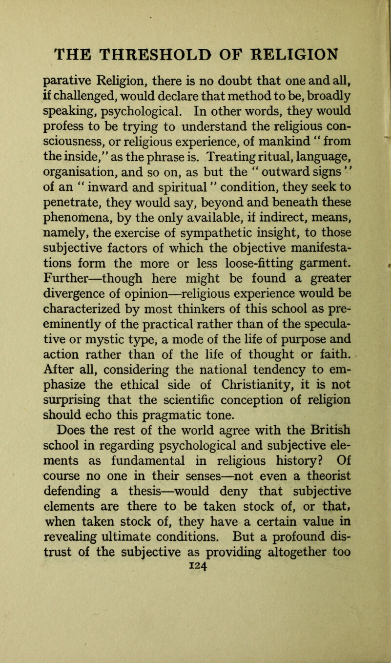 parative Religion, there is no doubt that one and all, if challenged, would declare that method to be, broadly speaking, psychological. In other words, they would profess to be trying to understand the religious con- sciousness, or religious experience, of mankind “ from the inside,” as the phrase is. Treating ritual, language, organisation, and so on, as but the “ outward signs ” of an  inward and spiritual ” condition, they seek to penetrate, they would say, beyond and beneath these phenomena, by the only available, if indirect, means, namely, the exercise of sympathetic insight, to those subjective factors of which the objective manifesta- tions form the more or less loose-fitting garment. Further—though here might be found a greater divergence of opinion—religious experience would be characterized by most thinkers of this school as pre- eminently of the practical rather than of the specula- tive or mystic type, a mode of the life of purpose and action rather than of the life of thought or faith. After all, considering the national tendency to em- phasize the ethical side of Christianity, it is not surprising that the scientific conception of religion should echo this pragmatic tone. Does the rest of the world agree with the British school in regarding psychological and subjective ele- ments as fundamental in religious history? Of course no one in their senses—not even a theorist defending a thesis—would deny that subjective elements are there to be taken stock of, or that, when taken stock of, they have a certain value in revealing ultimate conditions. But a profound dis- trust of the subjective as providing altogether too