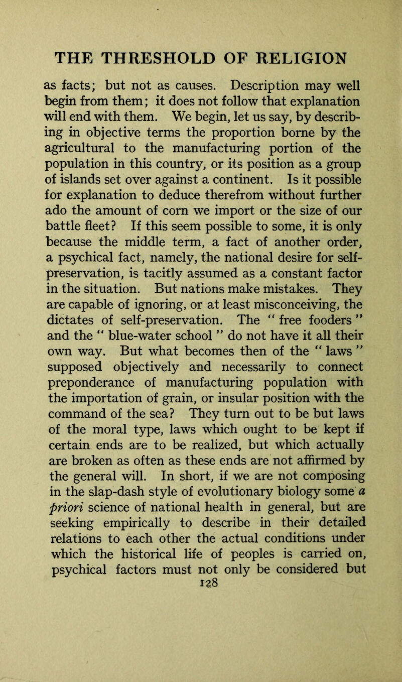 as facts; but not as causes. Description may well begin from them; it does not follow that explanation will end with them. We begin, let us say, by describ- ing in objective terms the proportion borne by the agricultural to the manufacturing portion of the population in this country, or its position as a group of islands set over against a continent. Is it possible for explanation to deduce therefrom without further ado the amount of corn we import or the size of our battle fleet? If this seem possible to some, it is only because the middle term, a fact of another order, a psychical fact, namely, the national desire for self- preservation, is tacitly assumed as a constant factor in the situation. But nations make mistakes. They are capable of ignoring, or at least misconceiving, the dictates of self-preservation. The “ free fooders ” and the “ blue-water school ” do not have it all their own way. But what becomes then of the “ laws ” supposed objectively and necessarily to connect preponderance of manufacturing population with the importation of grain, or insular position with the command of the sea? They turn out to be but laws of the moral type, laws which ought to be kept if certain ends are to be realized, but which actually are broken as often as these ends are not affirmed by the general will. In short, if we are not composing in the slap-dash style of evolutionary biology some a ;priori science of national health in general, but are seeking empirically to describe in their detailed relations to each other the actual conditions under which the historical life of peoples is carried on, psychical factors must not only be considered but