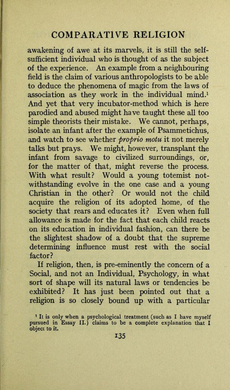awakening of awe at its marvels, it is still the self- sufficient individual who is thought of as the subject of the experience. An example from a neighbouring field is the claim of various anthropologists to be able to deduce the phenomena of magic from the laws of association as they work in the individual mind.1 And yet that very incubator-method which is here parodied and abused might have taught these all too simple theorists their mistake. We cannot, perhaps, isolate an infant after the example of Psammetichus, and watch to see whether proprio motu it not merely talks but prays. We might, however, transplant the infant from savage to civilized surroundings, or, for the matter of that, might reverse the process. With what result? Would a young totemist not- withstanding evolve in the one case and a young Christian in the other? Or would not the child acquire the religion of its adopted home, of the society that rears and educates it? Even when full allowance is made for the fact that each child reacts on its education in individual fashion, can there be the slightest shadow of a doubt that the supreme determining influence must rest with the social factor? If religion, then, is pre-eminently the concern of a Social, and not an Individual, Psychology, in what sort of shape will its natural laws or tendencies be exhibited? It has just been pointed out that a religion is so closely bound up with a particular 1 It is only when a psychological treatment (such as I have myself pursued in Essay II.) claims to be a complete explanation that I object to it.