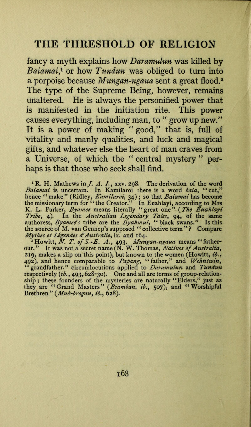 fancy a myth explains how Daramulun was killed by Baiamai} or how Tundun was obliged to turn into a porpoise because Mungan-ngaua sent a great flood.2 The type of the Supreme Being, however, remains unaltered. He is always the personified power that is manifested in the initiation rite. This power causes everything, including man, to “ grow up new.” It is a power of making “ good,” that is, full of vitality and manly qualities, and luck and magical gifts, and whatever else the heart of man craves from a Universe, of which the “ central mystery ” per- haps is that those who seek shall find. 1 R. H. Mathews in J. A. /., xxv. 298. The derivation of the word Baiamai is uncertain. In Kamilaroi there is a word baia, “ cut,” hence “ make” (Ridley, Kamilaroi, 34) ; so that Baiamai has become the missionary term for “the Creator.” In Euahlayi, according to Mrs K. L. Parker, Byamee means literally “great one” (The Euahlayi Tribe, 4). In the Australian Legendary Tales, 94, of the same authoress, Byamee's tribe are the Byahmul, “black swans.” Is this the source of M. van Gennep’s supposed “collective term ” ? Compare Mythes et Legendes d’Ausiralie, ix. and 164. 2Howitt, N. T. ofS.-E. A., 493. Mungan-ngaua means “father- our.” It was not a secret name(N. W. Thomas, Natives of Australia, 219, makes a slip on this point), but known to the women (Howitt, ib., 492), and hence comparable to Papang, “father,” and Wehntwin, “grandfather,” circumlocutions applied to Daramulun and Tundun respectively (ib., 493,628-30). One and all are terms of group-relation- ship ; these founders of the mysteries are naturally “Elders,” just as they are “Grand Masters” (Biamban, ib507), and “Worshipful Brethren ” (Muk-brogan, ib., 628).