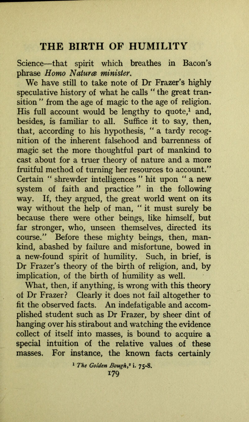 Science—that spirit which breathes in Bacon’s phrase Homo Nature# minister. We have still to take note of Dr Frazer’s highly speculative history of what he calls “ the great tran- sition ” from the age of magic to the age of religion. His full account would be lengthy to quote,1 and, besides, is familiar to all. Suffice it to say, then, that, according to his hypothesis, “ a tardy recog- nition of the inherent falsehood and barrenness of magic set the more thoughtful part of mankind to cast about for a truer theory of nature and a more fruitful method of turning her resources to account.” Certain  shrewder intelligences ” hit upon “ a new system of faith and practice ” in the following way. If, they argued, the great world went on its way without the help of man, “ it must surely be because there were other beings, like himself, but far stronger, who, unseen themselves, directed its course.” Before these mighty beings, then, man- kind, abashed by failure and misfortune, bowed in a new-found spirit of humility. Such, in brief, is Dr Frazer’s theory of the birth of religion, and, by implication, of the birth of humility as well. What, then, if anything, is wrong with this theory ot Dr Frazer? Clearly it does not fail altogether to fit the observed facts. An indefatigable and accom- plished student such as Dr Frazer, by sheer dint of hanging over his stirabout and watching the evidence collect of itself into masses, is bound to acquire a special intuition of the relative values of these masses. For instance, the known facts certainly 1 The Golden Bough? i. 75-8.