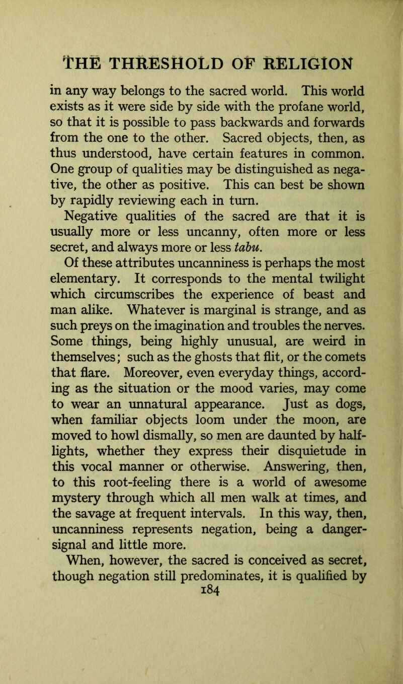 in any way belongs to the sacred world. This world exists as it were side by side with the profane world, so that it is possible to pass backwards and forwards from the one to the other. Sacred objects, then, as thus understood, have certain features in common. One group of qualities may be distinguished as nega- tive, the other as positive. This can best be shown by rapidly reviewing each in turn. Negative qualities of the sacred are that it is usually more or less uncanny, often more or less secret, and always more or less tabu. Of these attributes uncanniness is perhaps the most elementary. It corresponds to the mental twilight which circumscribes the experience of beast and man alike. Whatever is marginal is strange, and as such preys on the imagination and troubles the nerves. Some things, being highly unusual, are weird in themselves; such as the ghosts that flit, or the comets that flare. Moreover, even everyday things, accord- ing as the situation or the mood varies, may come to wear an unnatural appearance. Just as dogs, when familiar objects loom under the moon, are moved to howl dismally, so men are daunted by half- lights, whether they express their disquietude in this vocal manner or otherwise. Answering, then, to this root-feeling there is a world of awesome mystery through which all men walk at times, and the savage at frequent intervals. In this way, then, uncanniness represents negation, being a danger- signal and little more. When, however, the sacred is conceived as secret, though negation still predominates, it is qualified by