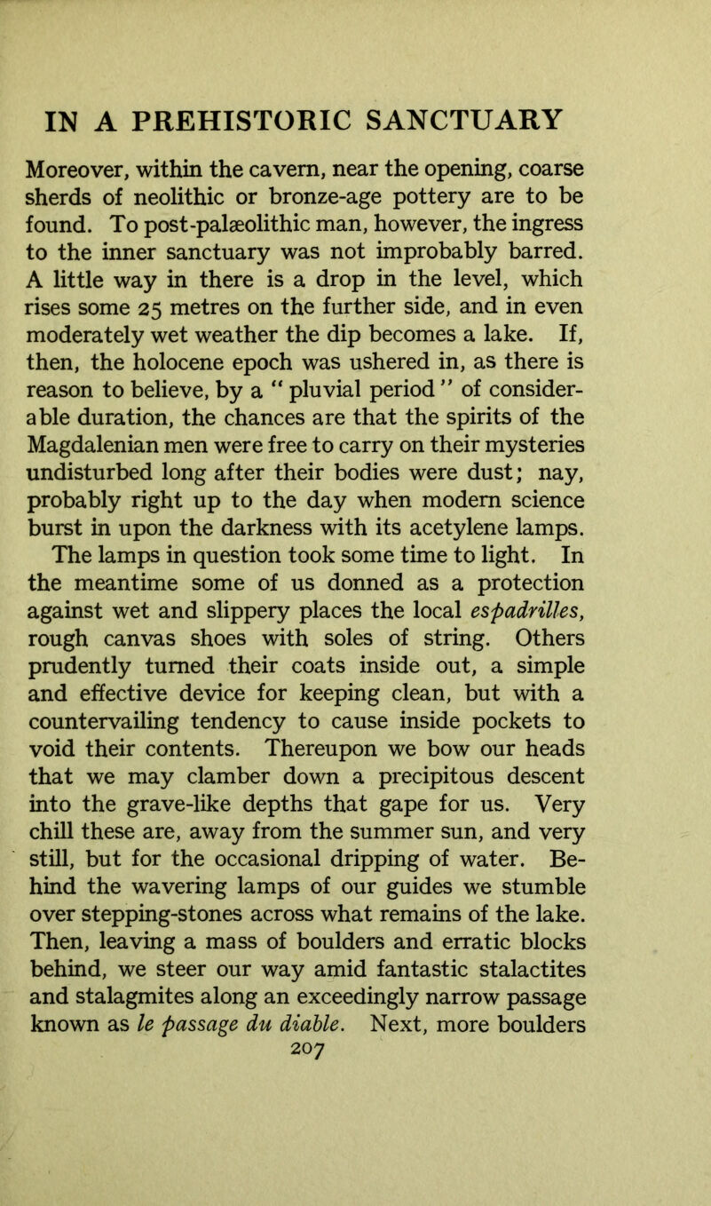 Moreover, within the cavern, near the opening, coarse sherds of neolithic or bronze-age pottery are to be found. To post-palaeolithic man, however, the ingress to the inner sanctuary was not improbably barred. A little way in there is a drop in the level, which rises some 25 metres on the further side, and in even moderately wet weather the dip becomes a lake. If, then, the holocene epoch was ushered in, as there is reason to believe, by a “ pluvial period ” of consider- able duration, the chances are that the spirits of the Magdalenian men were free to carry on their mysteries undisturbed long after their bodies were dust; nay, probably right up to the day when modem science burst in upon the darkness with its acetylene lamps. The lamps in question took some time to light. In the meantime some of us donned as a protection against wet and slippery places the local espadrilles, rough canvas shoes with soles of string. Others prudently turned their coats inside out, a simple and effective device for keeping clean, but with a countervailing tendency to cause inside pockets to void their contents. Thereupon we bow our heads that we may clamber down a precipitous descent into the grave-like depths that gape for us. Very chill these are, away from the summer sun, and very still, but for the occasional dripping of water. Be- hind the wavering lamps of our guides we stumble over stepping-stones across what remains of the lake. Then, leaving a mass of boulders and erratic blocks behind, we steer our way amid fantastic stalactites and stalagmites along an exceedingly narrow passage known as le passage du diable. Next, more boulders