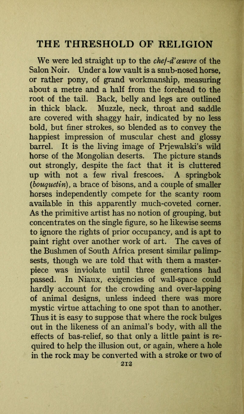 We were led straight up to the chef-d’ceuvre of the Salon Noir. Under a low vault is a snub-nosed horse, or rather pony, of grand workmanship, measuring about a metre and a half from the forehead to the root of the tail. Back, belly and legs are outlined in thick black. Muzzle, neck, throat and saddle are covered with shaggy hair, indicated by no less bold, but finer strokes, so blended as to convey the happiest impression of muscular chest and glossy barrel. It is the living image of Prjewalski’s wild horse of the Mongolian deserts. The picture stands out strongly, despite the fact that it is cluttered up with not a few rival frescoes. A springbok (bouquetin), a brace of bisons, and a couple of smaller horses independently compete for the scanty room available in this apparently much-coveted comer. As the primitive artist has no notion of grouping, but concentrates on the single figure, so he likewise seems to ignore the rights of prior occupancy, and is apt to paint right over another work of art. The caves of the Bushmen of South Africa present similar palimp- sests, though we are told that with them a master- piece was inviolate until three generations had passed. In Niaux, exigencies of wall-space could hardly account for the crowding and over-lapping of animal designs, unless indeed there was more mystic virtue attaching to one spot than to another. Thus it is easy to suppose that where the rock bulges out in the likeness of an animal's body, with all the effects of bas-relief, so that only a little paint is re- quired to help the illusion out, or again, where a hole in the rock may be converted with a stroke or two of