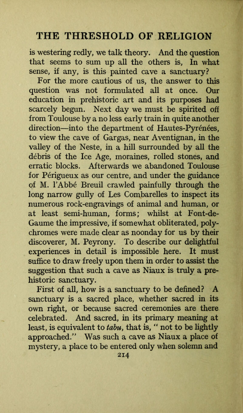 is westering redly, we talk theory. And the question that seems to sum up all the others is, In what sense, if any, is this painted cave a sanctuary? For the more cautious of us, the answer to this question was not formulated all at once. Our education in prehistoric art and its purposes had scarcely begun. Next day we must be spirited off from Toulouse by a no less early train in quite another direction—into the department of Hautes-Pyrenees, to view the cave of Gargas, near Aventignan, in the valley of the Neste, in a hill surrounded by all the debris of the Ice Age, moraines, rolled stones, and erratic blocks. Afterwards we abandoned Toulouse for Perigueux as our centre, and under the guidance of M. l’Abbe Breuil crawled painfully through the long narrow gully of Les Combarelles to inspect its numerous rock-engravings of animal and human, or at least semi-human, forms; whilst at Font-de- Gaume the impressive, if somewhat obliterated, poly- chromes were made clear as noonday for us by their discoverer, M. Peyrony. To describe our delightful experiences in detail is impossible here. It must suffice to draw freely upon them in order to assist the suggestion that such a cave as Niaux is truly a pre- historic sanctuary. First of all, how is a sanctuary to be defined? A sanctuary is a sacred place, whether sacred in its own right, or because sacred ceremonies are there celebrated. And sacred, in its primary meaning at least, is equivalent to tabu, that is, “ not to be lightly approached/’ Was such a cave as Niaux a place of mystery, a place to be entered only when solemn and