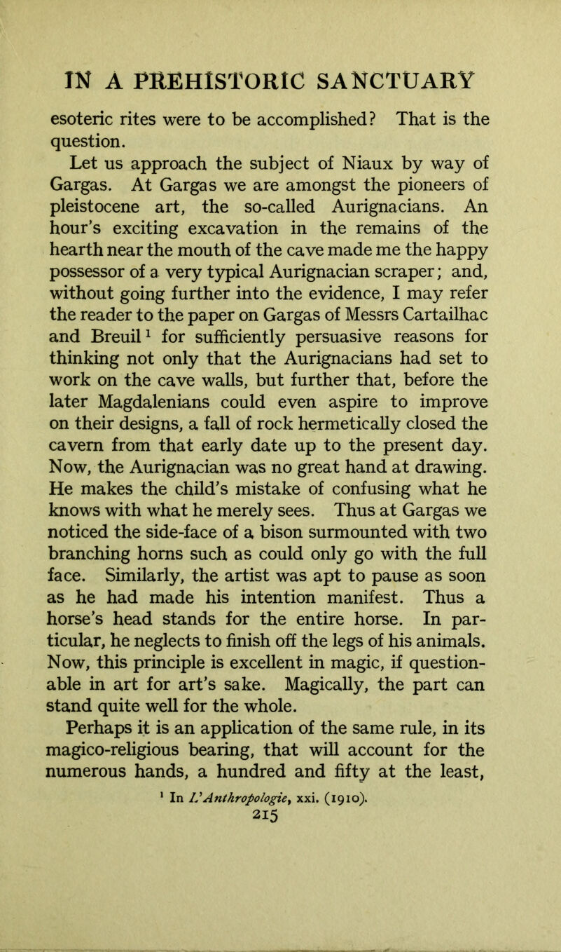 esoteric rites were to be accomplished? That is the question. Let us approach the subject of Niaux by way of Gargas. At Gargas we are amongst the pioneers of pleistocene art, the so-called Aurignacians. An hour’s exciting excavation in the remains of the hearth near the mouth of the cave made me the happy possessor of a very typical Aurignacian scraper; and, without going further into the evidence, I may refer the reader to the paper on Gargas of Messrs Cartailhac and Breuil1 for sufficiently persuasive reasons for thinking not only that the Aurignacians had set to work on the cave walls, but further that, before the later Magdalenians could even aspire to improve on their designs, a fall of rock hermetically closed the cavern from that early date up to the present day. Now, the Aurignacian was no great hand at drawing. He makes the child’s mistake of confusing what he knows with what he merely sees. Thus at Gargas we noticed the side-face of a bison surmounted with two branching horns such as could only go with the full face. Similarly, the artist was apt to pause as soon as he had made his intention manifest. Thus a horse’s head stands for the entire horse. In par- ticular, he neglects to finish off the legs of his animals. Now, this principle is excellent in magic, if question- able in art for art’s sake. Magically, the part can stand quite well for the whole. Perhaps it is an application of the same rule, in its magico-religious bearing, that will account for the numerous hands, a hundred and fifty at the least, 1 In VAnthropologies xxi. (1910).