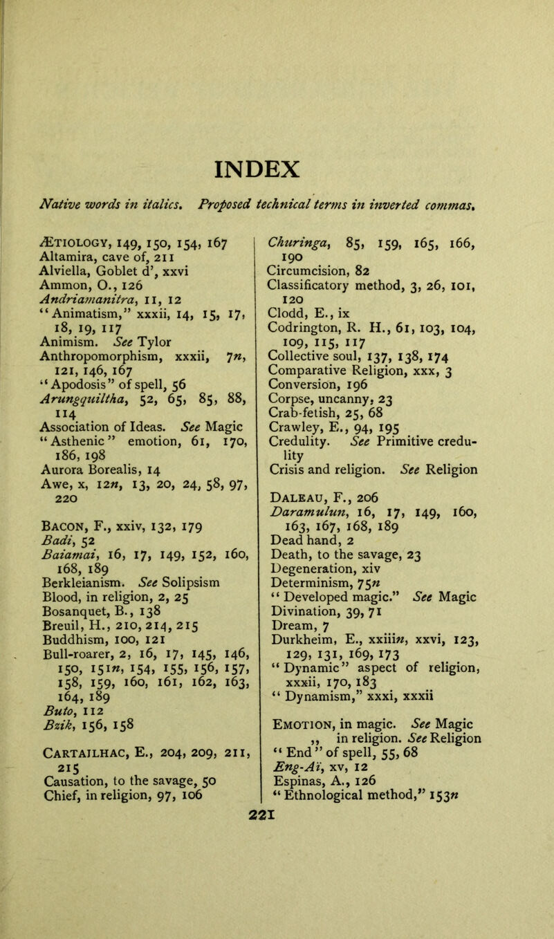 Native words in italics. Proposed technical terms in inverted commas. Etiology, 149,150, 154, 167 Altamira, cave of, 211 Alviella, Goblet d’, xxvi Ammon, O., 126 Andriamanitra, II, 12 “Animatism,” xxxii, 14, 15, 17, 18,19,117 Animism. See Tylor Anthropomorphism, xxxii, *jn, 121, 146, 167 “ Apodosis” of spell, 56 Arungquiltha> 52, 65, 85, 88, U4 Association of Ideas. See Magic “Asthenic” emotion, 61, 170, 186, 198 Aurora Borealis, 14 Awe, x, I2», 13, 20, 24, 58, 97, 220 Bacon, F., xxiv, 132, 179 Badi, 52 Baiamai, 16, 17, 149, I52> 160, 168, 189 Berkleianism. See Solipsism Blood, in religion, 2, 25 Bosanquet, B., 138 Breuil, H., 210, 214, 215 Buddhism, 100, 121 Bull-roarer, 2, 16, 17, 145, 146, 150, I5i«, 154, I55> I56> 157, 158, 159, 160, 161, 162, 163, 164, 189 Buto, 112 Bzik, 156, 158 Cartailhac, E., 204, 209, 211, 215 Causation, to the savage, 50 Chief, in religion, 97, 106 Churingat 85, 159, 165, 166, 190 Circumcision, 82 Classificatory method, 3, 26, ioi, 120 Clodd, E., ix Codrington, R. H., 61, 103, 104, 109, 115, 117 Collective soul, 137, 138, 174 Comparative Religion, xxx, 3 Conversion, 196 Corpse, uncanny, 23 Crab-fetish, 25, 68 Crawley, E., 94, 195 Credulity. See Primitive credu- lity Crisis and religion. See Religion Daleau, F., 206 Daramulun, 16, 17, 149, 160, 163, 167, 168, 189 Dead hand, 2 Death, to the savage, 23 Degeneration, xiv Determinism, 75n “ Developed magic.” See Magic Divination, 39, 71 Dream, 7 Durkheim, E., xxiii«, xxvi, 123, 129, 131, 169, 173 “Dynamic” aspect of religion, xxxii, 170, 183 “ Dynamism,” xxxi, xxxii Emotion, in magic. See Magic ,, in religion. See Religion “End” of spell, 55,68 Eng-A'i, xv, 12 Espinas, A., 126 “ Ethnological method,” 153^