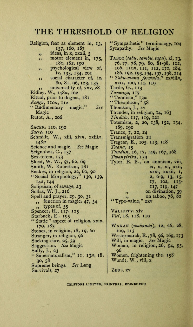 Religion, fear as element in, 13, 157, 160, 187 ,, ideas, in x, xxxii, 5 ,, motor element in, 175, 180, 182, 190 ,, psychological view of, ix, 133, 134, 201 ,, social character of, ix, 80, 81, 96, 123, 135 ,, universality of, xxv, 28 Ridley, W., 148^, 162 Ritual, prior to dogma, 181 Bongo, lion, 112 “Rudimentary magic.” See Magic Rutot, A., 206 Sacer, iio, 192 Sacr6, no Schmidt, W., xiii, xivw, xxiim, 148 n Science and magic. See Magic Seignobos, C., 137 Sex-totem, 153 Skeat, W. W., 57, 62, 69 Smith, W. Robertson, 181 Snakes, in religion, 22, 60, 90 “Social Morphology,” 130, 139, 142,144 Solipsism, of savage, 23 Sollas, W. J., 216 Spell and prayer, 29, 30, 31 ,, function in magic, 47, 54 „ types of, 55 Spencer, H., 117, 125 Starbuck, E., 195 “Static” aspect of religion, xxix, 170, 183 Stones, in religion, 18, 19, 60 Stranger, in religion, 96 Sucking-cure, 25, 39 Suggestion. See Magic Sully, J., 23 “Supernaturalism,” II, I3«, 18, 3°> 58 Supreme beings. See Lang Survivals, 27 “ Sympathetic” terminology, 104 Sympathy. See Magic Taboo [tabu, tambu, tapu), xi, 73, 76, 77, 78, 79, 80, 81-98, 102, 106, non, 112, 170, 184, 186,192,193,194,197,198,214 “ Tabu-mana formula,” xxviiiw, xxix, 100, 114, 119 Tarde, G., 113 Tarunga, 117 “Teratism,” 1 $n “ Theoplasm,” 58 Thomson, J., xv Thunder, in religion, 14, 163 Tindalo, 117, 119, 121 Totemism, 2, 20, 138, 152, 154, 189, 190 Trance, 7, 22, 24 Transmigration, 21 Tregear, E., 105, 113, 118 Tuana, 15 Tundun, 16, 17, 149, 167, 168 Twanyirika, 159 Tylor, E. B., on animism, viii, ix, x, xi, xxii, xxxi, xxxii, 1, 2, 6-9, 13, 15, 17, 102, iis- 117, 119, 147 ,, on divination, 39 ,, on taboo, 76, 80 “Type-value,” xxv Validity, xiv Vui, 18, 118, 119 Wakan (wakanda), 12, 26, 28, 109, 113 Westermarck, E., 78, 96, 169, 173 Will, in magic. See Magic Woman, in religion, 26, 94, 95, 96 Women, frightening the, 158 Wundt, W., viii, x Zeus, xv COLSTONS LIMITED, PRINTERS, EDINBURGH