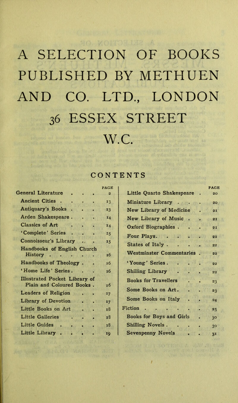 A SELECTION OF BOOKS PUBLISHED BY METHUEN AND CO. LTD., LONDON 36 ESSEX STREET W.C. CONTENTS PAGE PAGE General Literature 2 Little Quarto Shakespeare . 20 Ancient Cities . 13 Miniature Library . 20 Antiquary’s Books . 13 New Library of Medicine 21 Arden Shakespeare . 14 New Library of Music . 21 Classics of Art 14 Oxford Biographies . 21 ‘Complete’ Series . 15 Four Plays 21 Connoisseur’s Library 15 States of Italy .... 21 Handbooks of English Church History .... 16 Westminster Commentaries . 22 Handbooks of Theology . 16 ‘ Young ’ Series .... 22 ‘ Home Life ’ Series . l6 Shilling Library 22 Illustrated Pocket Library of Books for Travellers 23 Plain and Coloured Books . l6 Leaders of Religion 17 Some Books on Art. 23 Library of Devotion 17 Some Books on Italy 24 Little Books on Art 18 Fiction 25 Little Galleries . 18 Books for Boys and Girls 30 Little Guides . l8 Shilling Novels .... 30 Little Library . . , . 19 Sevenpenny Novels 31