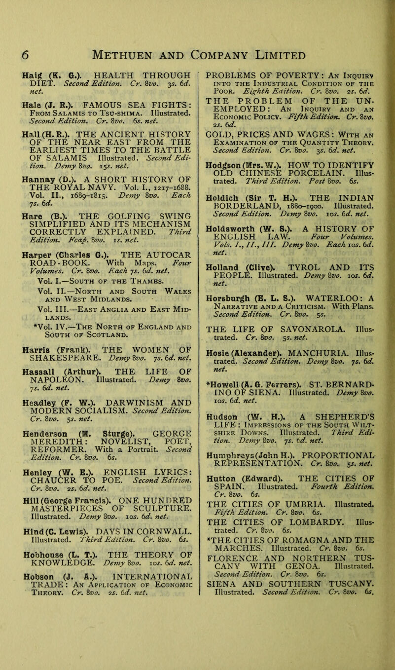 Haig (K. G.). HEALTH THROUGH DIET. Second Edition. Cr. 8z>o. y &d. net. Hals (J. R.). FAMOUS SEA FIGHTS: From Salamis to Tsu-shima. Illustrated. Second Edition. Cr. 8vo. 6s. net. Hall (H. R.). THE ANCIENT HISTORY OF THE NEAR EAST FROM THE EARLIEST TIMES TO THE BATTLE OF SALAMIS Illustrated. Second Edi- tion. Demy 8zto. 15s. net. Hannay (D.). A SHORT HISTORY OF THE ROYAL NAVY. Vol. I., 1217-1688. Vol. II., 1689-1815. Demy 8vo. Each 7s. 6d. Hare (B.). THE GOLFING SWING SIMPLIFIED AND ITS MECHANISM CORRECTLY EXPLAINED. Third Edition. Fcap. 8vo. is. net. Harper (Charles G.). THE AUTOCAR ROAD-BOOK. With Maps. Four Volumes. Cr. 8vo. Each 7s. 6d. net. Vol. I.—South of the Thames. Vol. II.—North and South Wales and West Midlands. Vol. III.—East Anglia and East Mid- lands. *Vol. IV.—The North of England and South of Scotland. Harris (Frank). THE WOMEN OF SHAKESPEARE. Demy8vo. js.6d.net. Hassall (Arthur). THE LIFE OF NAPOLEON. Illustrated. Demy 8vo. 7 s. 6d. net. Headley (F. W.). DARWINISM AND MODERN SOCIALISM. Second Edition. Cr. 8vo. 5 s. net. Henderson (M. Sturge). GEORGE MEREDITH: NOVELIST, POET, REFORMER. With a Portrait. Second Edition. Cr. 8vo. 6s. Henley (W. E.). ENGLISH LYRICS: CHAUCER TO POE. Second Edition. Cr. 8vo. 2s. 6d. net. Hill (George Francis). ONE HUNDRED MASTERPIECES OF SCULPTURE. Illustrated. Demy 8vo. 10s. 6d. net. Hind(C. Lewis). DAYS IN CORNWALL. Illustrated. Third Edition. Cr. 8vo. 6s. Hobhouse (L. T.). THE TPIEORY OF KNOWLEDGE. Demy 8vo. 10s. 6d. net. Hobson (J. A.). INTERNATIONAL TRADE: An Application of Economic Thf.ory. Cr. 8vo. 2s. 6d. net. PROBLEMS OF POVERTY: An Inquiry into the Industrial Condition of the Poor. Eighth Edition. Cr. 8vo. zs. 6d. THE PROBLEM OF THE UN- EMPLOYED : An Inquiry and an Economic Policy. Fifth Edition. Cr. 8vo. 2 s. 6d. GOLD, PRICES AND WAGES: With an Examination of the Quantity Theory. Second Edition. Cr. 8vo. 3s. 6d. net. Hodgson (Mrs. W.). HOW TO IDENTIFY OLD CHINESE PORCELAIN. Illus- trated. Third Edition. Post 8vo. 6s. Holdich (Sir T. H.). THE INDIAN BORDERLAND, 1880-1900. Illustrated. Second Edition. Demy 8vo. 10s. 6d. net. Holdsworth (W. S.). A HISTORY OF ENGLISH LAW. Four Volumes. Vols. //., ///. Demy8vo. Each\os.6d. net. Holland (Clive). TYROL AND ITS PEOPLE. Illustrated. Demy 8vo. 10s. 6d. net. Horsburgh (E. L. S.). WATERLOO: A Narrative and a Criticism. With Plans. Second Edition. Cr. 8vo. 5J. THE LIFE OF SAVONAROLA. Illus- trated. Cr. 8vo. 5s. net. Hosie (Alexander). MANCHURIA. Illus- trated. Second Edition. Demy 8vo. 7s. 6d. net. *Howell (A. G. Ferrers). ST. BERNARD- INO OF SIENA. Illustrated. Demy 8vo. 10s. 6d. net. Hudson (W. H.). A SHEPHERD’S LIFE : Impressions of the South Wilt- shire Downs. Illustrated. Third Edi- tion. Demy 8vo. js. 6d. net. Humphreys (John H.). PROPORTIONAL REPRESENTATION. Cr. 8vo. y net. Hutton (Edward). THE CITIES OF SPAIN. Illustrated. Fourth Edition. Cr. 8vo. 6s. THE CITIES OF UMBRIA. Illustrated. Fifth Edition. Cr. 8vo. 6s. THE CITIES OF LOMBARDY. Illus- trated. Cr. 8vo. 6j. ♦THE CITIES OF ROMAGNA AND THE MARCHES. Illustrated. Cr. 8vo. 6j. FLORENCE AND NORTHERN TUS- CANY WITH GENOA. Illustrated. Second Edition. Cr. 8vo. 6s. SIENA AND SOUTHERN TUSCANY. Illustrated. Second Edition. Cr. 8vo. 6s,