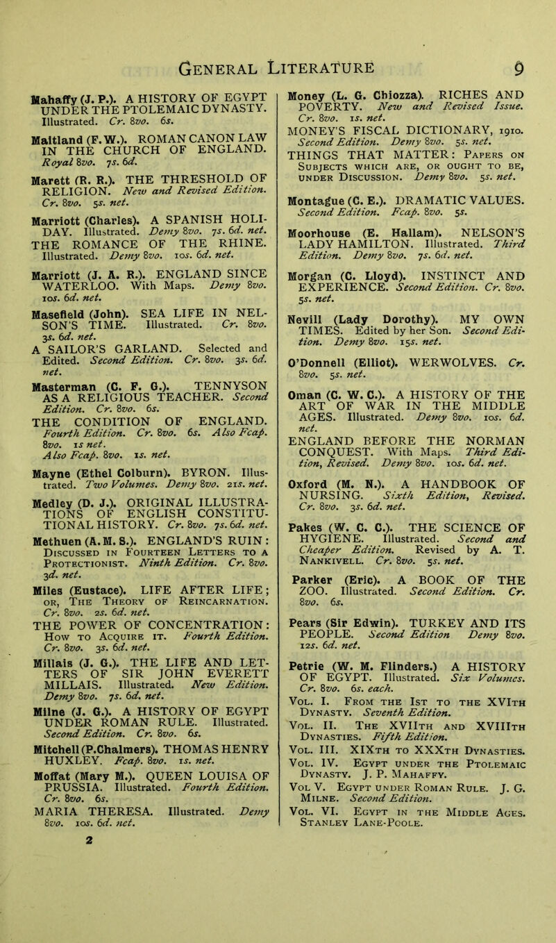 Mahaffy (J. P.). A HISTORY OF EGYPT UNDER THE PTOLEMAIC DYNASTY. Illustrated. Cr. 8z>o. 6s. Maitland (F. W.). ROMAN CANON LAW IN THE CHURCH OF ENGLAND. Royal 8vo. 7s. 6d. Marett (R. R.). THE THRESHOLD OF RELIGION. New and Revised Edition. Cr. 8vo. 5s. net. Marriott (Charles). A SPANISH HOLI- DAY. Illustrated. Demy 8vo. 7s. 6d. net. THE ROMANCE OF THE RHINE. Illustrated. Demy 8z>0. 10s. 6d. net. Marriott (J. A. R.). ENGLAND SINCE WATERLOO. With Maps. Demy 8vo. icxy. 6d. net. Masefield (John). SEA LIFE IN NEL- SON’S TIME. Illustrated. Cr. 8vo. 3$. 6d. net. A SAILOR’S GARLAND. Selected and Edited. Second Edition. Cr. 8vo. 3j. 6d. net. Masterman (C. F. G.). TENNYSON ASA RELIGIOUS TEACHER. Second Edition. Cr. 85vo. 6s. THE CONDITION OF ENGLAND. Fourth Edition. Cr. 8vo. 6s. A Iso Fcap. 8vo. is net. Also Fcap. 8vo. is. net. Mayne (Ethel Colburn). BYRON. Illus- trated. Two Volumes. Demy 8vo. 21 s. net. Medley (D. J.). ORIGINAL ILLUSTRA- TIONS OF ENGLISH CONSTITU- TIONAL HISTORY. Cr. 8vo. 7s. 6d. net. Methuen (A. M. S.). ENGLAND’S RUIN : Discussed in Fourteen Letters to a Protectionist. Ninth Edition. Cr. 8vo. 3d. net. Miles (Eustace). LIFE AFTER LIFE; or, The Theory of Reincarnation. Cr. 8vo. 2s. 6d. net. THE POWER OF CONCENTRATION: How to Acquire it. Fourth Edition. Cr. 8vo. 3-t. 6d. net. Millais (J. G.). THE LIFE AND LET- TERS OF SIR JOHN EVERETT MILLAIS. Illustrated. New Edition. Demy 8vo. 7s. 6d. net. Milne (J. G.). A HISTORY OF EGYPT UNDER ROMAN RULE. Illustrated. Second Edition. Cr. 8vo. 6s. Mitchell(P.Chalmers). THOMAS HENRY HUXLEY. Fcap. 8vo. is. net. Moffat (Mary M.). QUEEN LOUISA OF PRUSSIA. Illustrated. Fourth Edition. Cr. 8vo. 6s. MARIA THERESA. Illustrated. Demy 8 vo. 1 os. 6d. net. Money (L. G. Cbiozza). RICHES AND POVERTY. New and Revised Issue. Cr. 8vo. is. net. MONEY’S FISCAL DICTIONARY, 1910. Second Edition. Demy 8vo. 5s. net. THINGS THAT MATTER: Papers on Subjects which are, or ought to be, under Discussion. Demy 8vo. 5J. net. Montague (C. E.). DRAMATIC VALUES. Second Edition. Fcap. 8vo. 5s. Moorhouse (E. Hallam). NELSON’S LADY HAMILTON. Illustrated. Third Edition. Demy 8vo. 7s. 6d. net. Morgan (C. Lloyd). INSTINCT AND EXPERIENCE. Second Edition. Cr. 8vo. 5-y. net. Nevill (Lady Dorothy). MY OWN TIMES. Edited by her Son. Second Edi- tion. Demy 8vo. 155. net. O’Donnell (Elliot). WERWOLVES. Cr. 8vo. 5-y. net. Oman (C. W. C.). A HISTORY OF THE ART OF WAR IN THE MIDDLE AGES. Illustrated. Demy 8vo. 10s. 6d. net. ENGLAND BEFORE THE NORMAN CONQUEST. With Maps. Third Edi- tion, Revised. Demy 8vo. 10s. 6d. net. Oxford (M. N.). A HANDBOOK OF NURSING. Sixth Edition, Revised. Cr. 8vo. 3.9. 6d. net. Pakes (W. C. C.). THE SCIENCE OF HYGIENE. Illustrated. Second and Cheaper Edition. Revised by A. T. Nankivell. Cr. 8vo. 5-y. net. Parker (Eric). A BOOK OF THE ZOO. Illustrated. Second Edition. Cr. 8 vo. 6s. Pears (Sir Edwin). TURKEY AND ITS PEOPLE. Second Edition Demy 8vo. 12j. 6d. net. Petrie (W. M. Flinders.) A HISTORY OF EGYPT. Illustrated. Six Volumes. Cr. 8vo. 6s. each. Vol. I. From the 1st to the XVIth Dynasty. Seventh Edition. Vol. II. The XVIIth and XVIIIth Dynasties. Fifth Edition. Vol. III. XIXth to XXXth Dynasties. Vol. IV. Egypt under the Ptolemaic Dynasty. J. P. Mahaffy. Vol V. Egypt under Roman Rule. J. G. Milne. Second Edition. Vol. VI. Egypt in the Middle Ages. Stanley Lane-Poole. 2