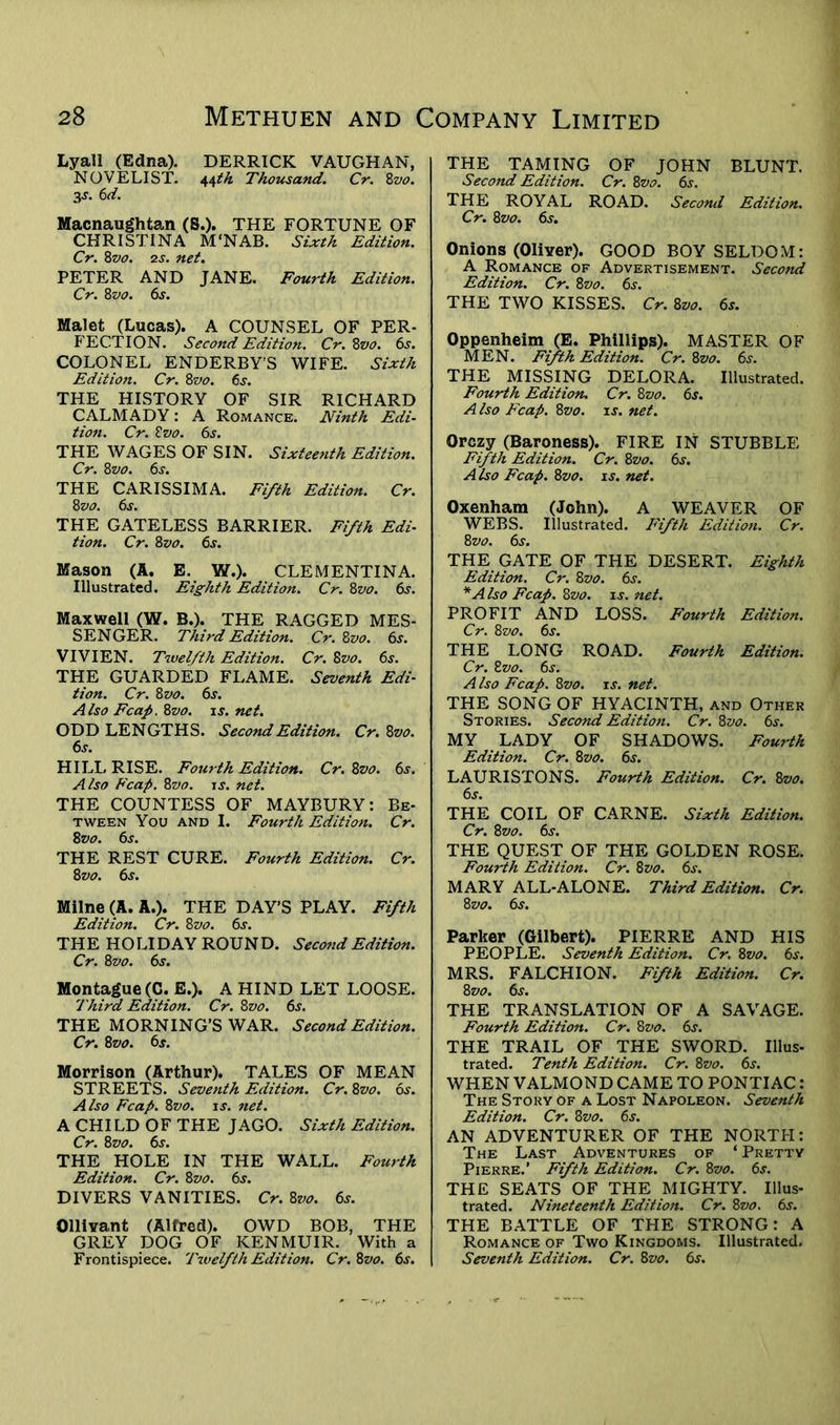 Lyall (Edna). DERRICK VAUGHAN, NOVELIST. 44th Thousand. Cr. Zvo. 3s. 6 d. Macnaughtan (S.). THE FORTUNE OF CHRISTINA M'NAB. Sixth Edition. Cr. 8vo. 2s. net. PETER AND JANE. Fourth Edition. Cr. 8 vo. 6s. Malet (Lucas). A COUNSEL OF PER- FECTION. Second Edition. Cr. 8vo. 6s. COLONEL ENDERBY’S WIFE. Sixth Edition. Cr. 8vo. 6s. THE HISTORY OF SIR RICHARD CALMADY: A Romance. Ninth Edi- tion. Cr. Zvo. 6s. THE WAGES OF SIN. Sixteenth Edition. Cr. 8z>o. 6s. THE CARISSIMA. Fifth Edition. Cr. 8 vo. 6s. THE GATELESS BARRIER. Fifth Edi- tion. Cr. 8 vo. 6s. Mason (A. E. W.). CLEMENTINA. Illustrated. Eighth Edition. Cr. 8vo. 6s. Maxwell (W. B.). THE RAGGED MES- SENGER. Third Edition. Cr. 8vo. 6s. VIVIEN. Twelfth Edition. Cr. Zvo. 6s. THE GUARDED FLAME. Seventh Edi- tion. Cr. 8 vo. 6s. Also Fcap. 8vo. is. net. ODD LENGTHS. Second Edition. Cr. Zvo. 6s. HILL RISE. Fourth Edition. Cr. 8vo. 6s. Also Fcap. 8vo. is. net. THE COUNTESS OF MAYBURY: Be- tween You and I. Fourth Edition. Cr. 8 vo. 6s. THE REST CURE. Fourth Edition. Cr. 8 vo. 6s. Milne (A. A.). THE DAY’S PLAY. Fifth Edition. Cr. 8zto. 6s. THE HOLIDAY ROUND. Second Edition. Cr. 8 vo. 6s. Montague (C. E.). A HIND LET LOOSE. Third Edition. Cr. Zvo. 6s. THE MORNING’S WAR. Second Edition. Cr. 8vo. 6s. Morrison (Arthur). TALES OF MEAN STREETS. Seventh Edition. Cr. 8vo. 6s. Also Fcap. Zvo. is. net. A CHILD OF THE JAGO. Sixth Edition. Cr. 8vo. 6s. THE HOLE IN THE WALL. Fourth Edition. Cr. 8vo. 6s. DIVERS VANITIES. Cr. 8vo. 6s. Ollivant (Alfred). OWD BOB, THE GREY DOG OF KEN MUIR. With a Frontispiece. Twelfth Edition. Cr. Zvo. 6s. THE TAMING OF JOHN BLUNT. Second Edition. Cr. 8vo. 6s. THE ROYAL ROAD. Secoml Edition. Cr. Zvo. 6$. Onions (Oliver). GOOD BOY SELDOM: A Romance of Advertisement. Second Edition. Cr. Zvo. 6s. THE TWO KISSES. Cr. Zvo. 6s. Oppenheim (E. Phillips). MASTER OF MEN. Fifth Edition. Cr. Zvo. 6s. THE MISSING DELORA. Illustrated. Fourth Edition. Cr. Zvo. 6s. A Iso Fcap. Zvo. is. net. Orczy (Baroness). FIRE IN STUBBLE Fifth Edition. Cr. Zvo. 6s. Also Fcap. Zvo. is. net. Oxenham (John). A WEAVER OF WEBS. Illustrated. Fifth Edition. Cr. Zvo. 6s. THE GATE OF THE DESERT. Eighth Edition. Cr. Zvo. 6s. *A Iso Fcap. Zvo. is. net. PROFIT AND LOSS. Fourth Edition. Cr. Zvo. 6j. THE LONG ROAD. Fourth Edition. Cr. Zvo. 6s. Also Fcap. Zvo. is. net. THE SONG OF HYACINTH, and Other Stories. Second Edition. Cr. Zvo. 6s. MY LADY OF SHADOWS. Fourth Edition. Cr. Zvo. 6s. LAURISTONS. Fourth Edition. Cr. Zvo. 6s. THE COIL OF CARNE. Sixth Edition. Cr. Zvo. 6s. THE QUEST OF THE GOLDEN ROSE. Fourth Edition. Cr. Zvo. 6s. MARY ALL-ALONE. Third Edition. Cr. Zvo. 6s. Parker (Gilbert). PIERRE AND HIS PEOPLE. Seventh Edition. Cr. Zvo. 6s. MRS. FALCHION. Fifth Edition. Cr. Zvo. 6s. THE TRANSLATION OF A SAVAGE. Fourth Edition. Cr. Zvo. 6s. THE TRAIL OF THE SWORD. Illus- trated. Tenth Edition. Cr. Zvo. 6s. WHEN VALMOND CAME TO PONTIAC: The Story of a Lost Napoleon. Seventh Edition. Cr. Zvo. 6s. AN ADVENTURER OF THE NORTH: The Last Adventures of * Pretty Pierre.’ Fifth Edition. Cr. Zvo. 6s. THE SEATS OF THE MIGHTY. Illus- trated. Nineteenth Edition. Cr. Zvo. 6s. THE BATTLE OF THE STRONG: A Romance of Two Kingdoms. Illustrated. Seventh Edition. Cr. Zvo. 6s.