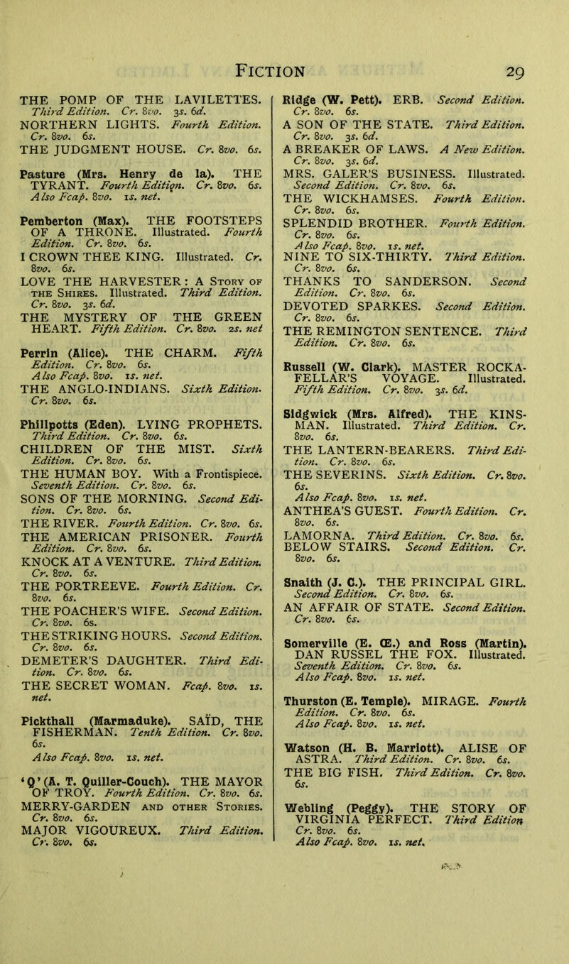 THE POMP OF THE LAVILETTES. Third Edition. Cr. 8vo. 3^. 6d. NORTHERN LIGHTS. Fourth Edition. Cr. 8vo. 6s. THE JUDGMENT HOUSE. Cr. 8vo. 6s. Pasture (Mrs. Henry de la). THE TYRANT. Fourth Edition. Cr. 8z>0. 6s. A Iso Fcap. 8vo. is. net. Pemberton (Max). THE FOOTSTEPS OF A THRONE. Illustrated. Fourth Edition. Cr. 8vo. 6s. I CROWN THEE KING. Illustrated. Cr. 8vo. 6s. LOVE THE HARVESTER: A Story of the Shires. Illustrated. Third Edition. Cr. 8z>0. 3s. 6d. THE MYSTERY OF THE GREEN HEART. Fifth Edition. Cr. 8vo. 2s. net Perrin (Alice). THE CHARM. Fifth Edition. Cr. 8vo. 6s. A Iso Fcap. 8z>0. is. net. THE ANGLO-INDIANS. Sixth Edition. Cr. 8 vo. 6s. Phillpotts (Eden). LYING PROPHETS. Third Edition. Cr. 8vo. 6s. CHILDREN OF THE MIST. Sixth Edition. Cr. 8vo. 6s. THE HUMAN BOY. With a Frontispiece. Seventh Edition. Cr. 8vo. 6s. SONS OF THE MORNING. Second Edi- tion. Cr. 8vo. 6s. THE RIVER. Fourth Edition. Cr. 8vo. 6s. THE AMERICAN PRISONER. Fourth Edition. Cr. 8vo. 6s. KNOCK AT A VENTURE. Third Edition. Cr. 8vo. 6s. THE PORTREEVE. Fourth Edition. Cr. 8vo. 6s. THE POACHER’S WIFE. Second Edition. Cr. 8vo. 6s. THE STRIKING HOURS. Second Edition. Cr. 8vo. 6s. DEMETER’S DAUGHTER. Third Edi- tion. Cr. 8vo. 6s. THE SECRET WOMAN. Fcap. 8vo. is. net. Pickthall (Marmaduke). SAID, THE FISHERMAN. Tenth Edition. Cr. 8vo. 6s. Also Fcap. 8vo. is. net. ‘ Q ’ (A. T. Quiller-Couch). THE MAYOR OF TROY. Fourth Edition. Cr. 8vo. 6s. MERRY-GARDEN and other Stories. Cr. 8vo. 6s. MAJOR VIGOUREUX. Third Edition. Cr. 8 vo, 6$. Ridge (W. Pett). ERB. Second Edition. Cr. 8vo. 6s. A SON OF THE STATE. Third Edition. Cr. 8vo. 35. 6d. A BREAKER OF LAWS. A New Edition. Cr. 8vo. 3j. 6 d. MRS. GALER’S BUSINESS. Illustrated. Second Edition. Cr. 8vo. 6s. THE WICKHAMSES. Fourth Edition. Cr. 8vo. 6s. SPLENDID BROTHER. Fourth Edition. Cr. 8 vo. 6s. A Iso Fcap. 8vo. is. net. NINE TO SIX-THIRTY. Third Edition. Cr. 8vo. 6s. THANKS TO SANDERSON. Second Edition. Cr. 8 vo. 6s. DEVOTED SPARKES. Second Edition. Cr. 8vo. 6s. THE REMINGTON SENTENCE. Third Edition. Cr. 8vo. 6s. Russell (W. Clark). MASTER ROCKA- FELLAR’S VOYAGE. Illustrated. Fifth Edition. Cr. 8vo. 3s. 6d. Sidgv/ick (Mrs. Alfred). THE KINS- MAN. Illustrated. Third Edition. Cr. 8 vo. 6s. THE LANTERN-BEARERS. Third Edi- tion. Cr. 8 vo. 6s. THESEVERINS. Sixth Edition. Cr. 8vo. 6s. A Iso Fcap. 8vo. is. net. ANTHEA’S GUEST. Fourth Edition. Cr. 8 vo. 6s. LAMORNA. Third Edition. Cr. 8vo. 6s. BELOW STAIRS. Second Edition. Cr. 8 vo. 6s. Snaith (J. C.). THE PRINCIPAL GIRL. Second Edition. Cr. 8 vo. 6j. AN AFFAIR OF STATE. Second Edition. Cr. 8vo. 6s. Somerville (E. <E.) and Ross (Martin). DAN RUSSEL THE FOX. Illustrated. Seventh Edition. Cr. 8vo. 6s. A Iso Fcap. 8vo. is. net. Thurston (E. Temple). MIRAGE. Fourth Edition. Cr. 8 vo. 6s. Also Fcap. 8vo. is. net. Watson (H. B. Marriott). ALISE OF ASTRA. Third Edition. Cr. 8vo. 6s. THE BIG FISH. Third Edition. Cr. 8vo. 6s. Webling (Peggy). THE STORY OF VIRGINIA PERFECT. Third Edition Cr. 8vo. 6s. Also Fcap. 8vo. is. net.