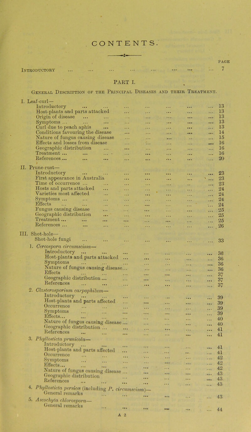 PAGE 7 CONTENTS. -s- PART I. General Description of the Principal Diseases and their Treatment. I. Leaf-curl— Introductory Host-plants and parts attacked Origin of disease Symptoms ... Curl due to peach aphis Conditions favouring the disease Nature of fungus causing disease Effects and losses from disease Geographic distribution Treatment... ... ... • References... t II. Prune-rust— Introductory First appearance in Australia Time of occurrence ... Hosts and parts attacked Varieties most affected Symptoms ... Effects Fungus causing disease Geographic distribution Treatment... References ... III. Shot-hole— Shot-hole fungi 1. Gtrcospora circumscissa— Introductory Host-plants and parts attacked ... Symptoms Nature of fungus causing disease... Effects G eographic distribution... References 2. Glcvfierosporiuvi carpophilwn— Introductory Host-plants and parts affected Occurrence Symptoms Effects... Nature of fungus causing disease... Geographic distribution ... References .3. PhyUoHticla prunicola— Introductory Host-plants and parts affected ... .. Occurrence Symptoms ... ... ... _ Effects... Nature of fungus causing disease ... Geographic distribution ... References 4. PhyllMlir.la persica: (including P. circumscissa)— General remarks 0. Ascochyia chlorospora— General remarks ... 13 ... 13 ... 13 ... 13 ... 13 ... 14 ... 15 ... 16 ... 16 ... 16 ... 20 ... 23 ... 23 ... 23 ... 24 ... 24 ... 24 '... 24 ... 25 ... 25 ... 25 ... 26 ... 33 ... 30 ... 36 ... 36 ... 36 ... 37 ... 37 ... 37 ... 39 ... 39 ... 39 ... 39 ... 40 ... 40 ... 41 ... 41 ... 41 ... 41 ... 42 ... 42 ... 42 ... 43 ... 43 ... 43 43 44 A 2