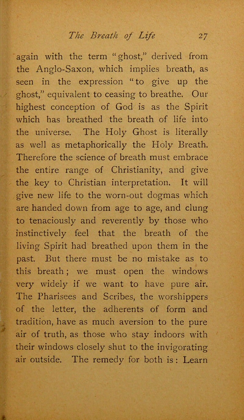 again with the term “ghost,” derived from the Anglo-Saxon, which implies breath, as seen in the expression “ to give up the ghost,” equivalent to ceasing to breathe. Our highest conception of God is as the Spirit which has breathed the breath of life into the universe. The Holy Ghost is literally as well as metaphorically the Holy Breath. Therefore the science of breath must embrace the entire range of Christianity, and give the key to Christian interpretation. It will give new life to the worn-out dogmas which are handed down from age to age, and clung to tenaciously and reverently by those who instinctively feel that the breath of the living Spirit had breathed upon them in the past. But there must be no mistake as to this breath; we must open the windows very widely if we want to have pure air. The Pharisees and Scribes, the worshippers of the letter, the adherents of form and tradition, have as much aversion to the pure air of truth, as those who stay indoors with their windows closely shut to the invigorating air outside. The remedy for both is : Learn