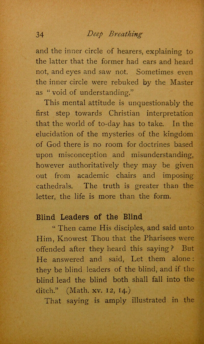 and the inner circle of hearers, explaining to the latter that the former had ears and heard not, and eyes and saw not. Sometimes even the inner circle were rebuked by the Master as “ void of understanding.” This mental attitude is unquestionably the first step towards Christian interpretation that the world of to-day has to take. In the elucidation of the mysteries of the kingdom of God there is no room for doctrines based upon misconception and misunderstanding, however authoritatively they may be given out from academic chairs and imposing cathedrals. The truth is greater than the letter, the life is more than the form. Blind Leaders of the Blind “ Then came His disciples, and said unto Him, Knowest Thou that the Pharisees were offended after they heard this saying? But He answered and said, Let them alone; they be blind leaders of the blind, and if the blind lead the blind both shall fall into the ditch.” (Math. xv. 12, 14.) That saying is amply illustrated in the