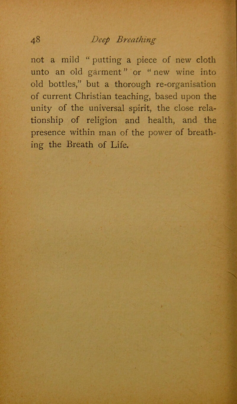 not a mild “ putting a piece of new cloth unto an old garment ” or “ new wine into old bottles,” but a thorough re-organisation of current Christian teaching, based upon the unity of the universal spirit, the close rela- tionship of religion and health, and the presence within man of the power of breath- ing the Breath of Life.