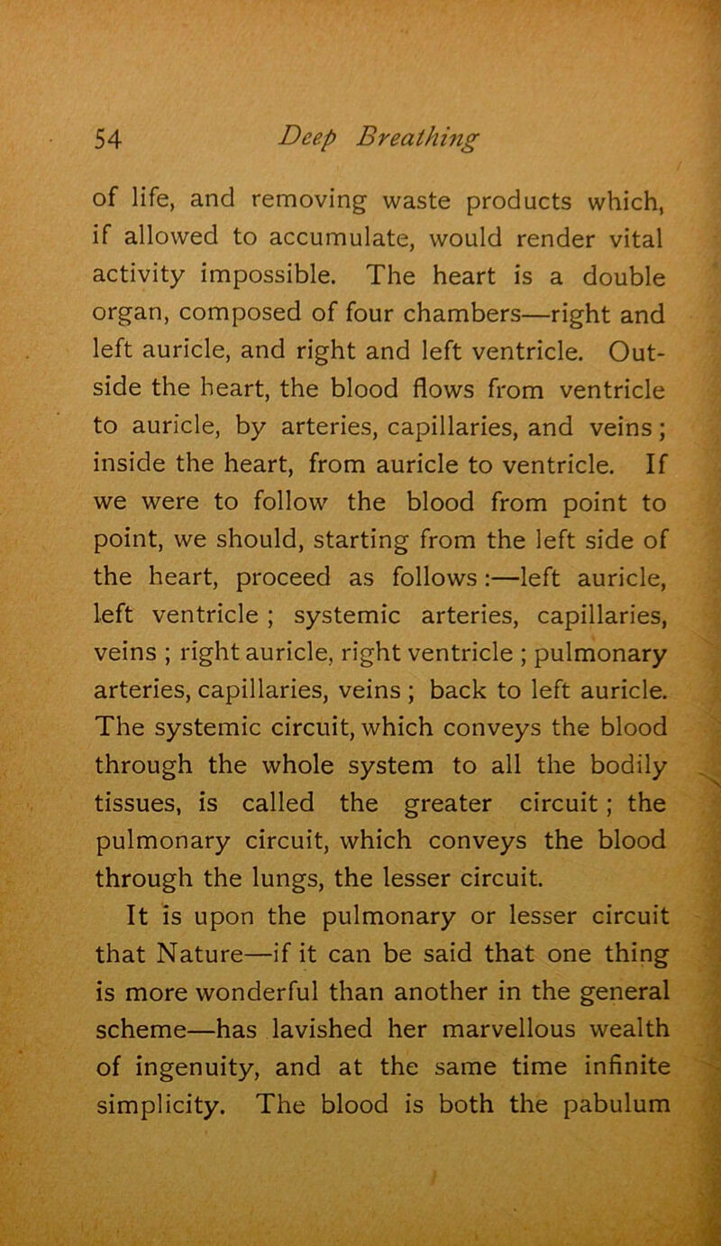 of life, and removing waste products which, if allowed to accumulate, would render vital activity impossible. The heart is a double organ, composed of four chambers—right and left auricle, and right and left ventricle. Out- side the heart, the blood flows from ventricle to auricle, by arteries, capillaries, and veins; inside the heart, from auricle to ventricle. If we were to follow the blood from point to point, we should, starting from the left side of the heart, proceed as follows:—left auricle, left ventricle; systemic arteries, capillaries, veins ; right auricle, right ventricle ; pulmonary arteries, capillaries, veins ; back to left auricle. ^ The systemic circuit, which conveys the blood ^ through the whole system to all the bodily ^ tissues, is called the greater circuit; the '1 pulmonary circuit, which conveys the blood ^ through the lungs, the lesser circuit. ^ It is upon the pulmonary or lesser circuit | that Nature—if it can be said that one thing is more wonderful than another in the general I scheme—has lavished her marvellous wealth of ingenuity, and at the same time infinite simplicity. The blood is both the pabulum