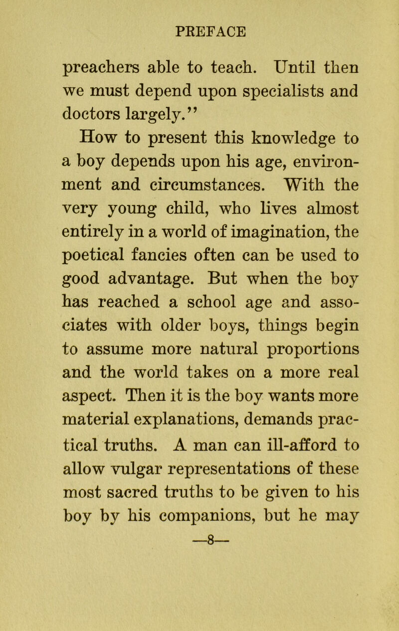 preachers able to teach. Until then we must depend upon specialists and doctors largely.” How to present this knowledge to a boy depends upon his age, environ- ment and circumstances. With the very young child, who lives almost entirely in a world of imagination, the poetical fancies often can be used to good advantage. But when the boy has reached a school age and asso- ciates with older boys, things begin to assume more natural proportions and the world takes on a more real aspect. Then it is the boy wants more material explanations, demands prac- tical truths. A man can ill-afford to allow vulgar representations of these most sacred truths to be given to his boy by his companions, but he may —8—