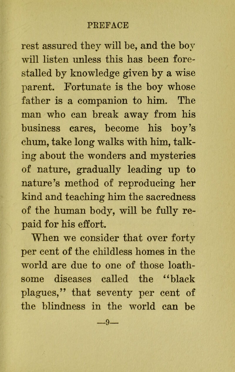 rest assured they will be, and the boy will listen unless this has been fore- stalled by knowledge given by a wise parent. Fortunate is the boy whose father is a companion to him. The man who can break away from his business cares, become his boy’s chum, take long walks with him, talk- ing about the wonders and mysteries of nature, gradually leading up to nature’s method of reproducing her kind and teaching him the sacredness of the human body, will be fully re- paid for his effort. When we consider that over fortv •/ per cent of the childless homes in the world are due to one of those loath- some diseases called the “ black plagues,” that seventy per cent of the blindness in the world can be 9—