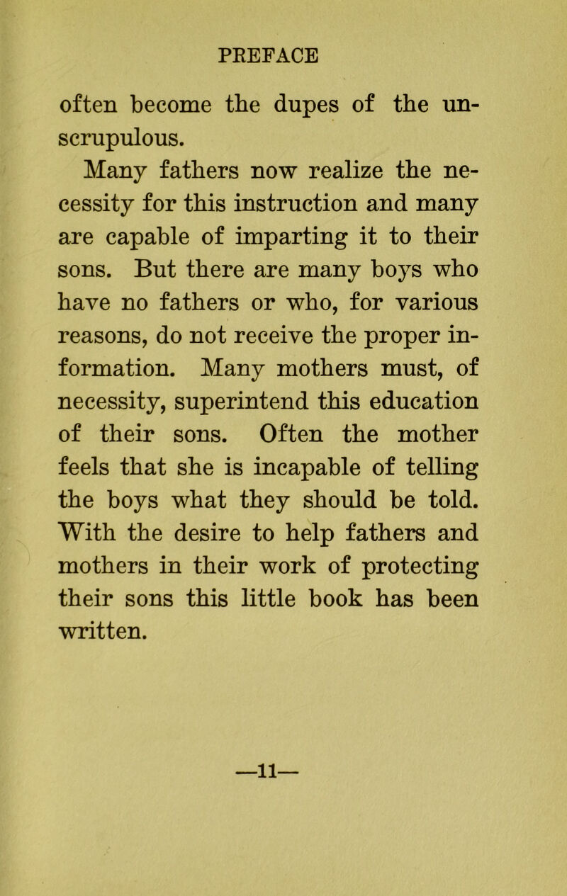often become the dupes of the un- scrupulous. Many fathers now realize the ne- cessity for this instruction and many are capable of imparting it to their sons. But there are many boys who have no fathers or who, for various reasons, do not receive the proper in- formation. Many mothers must, of necessity, superintend this education of their sons. Often the mother feels that she is incapable of telling the boys what they should be told. With the desire to help fathers and mothers in their work of protecting their sons this little book has been written. —11