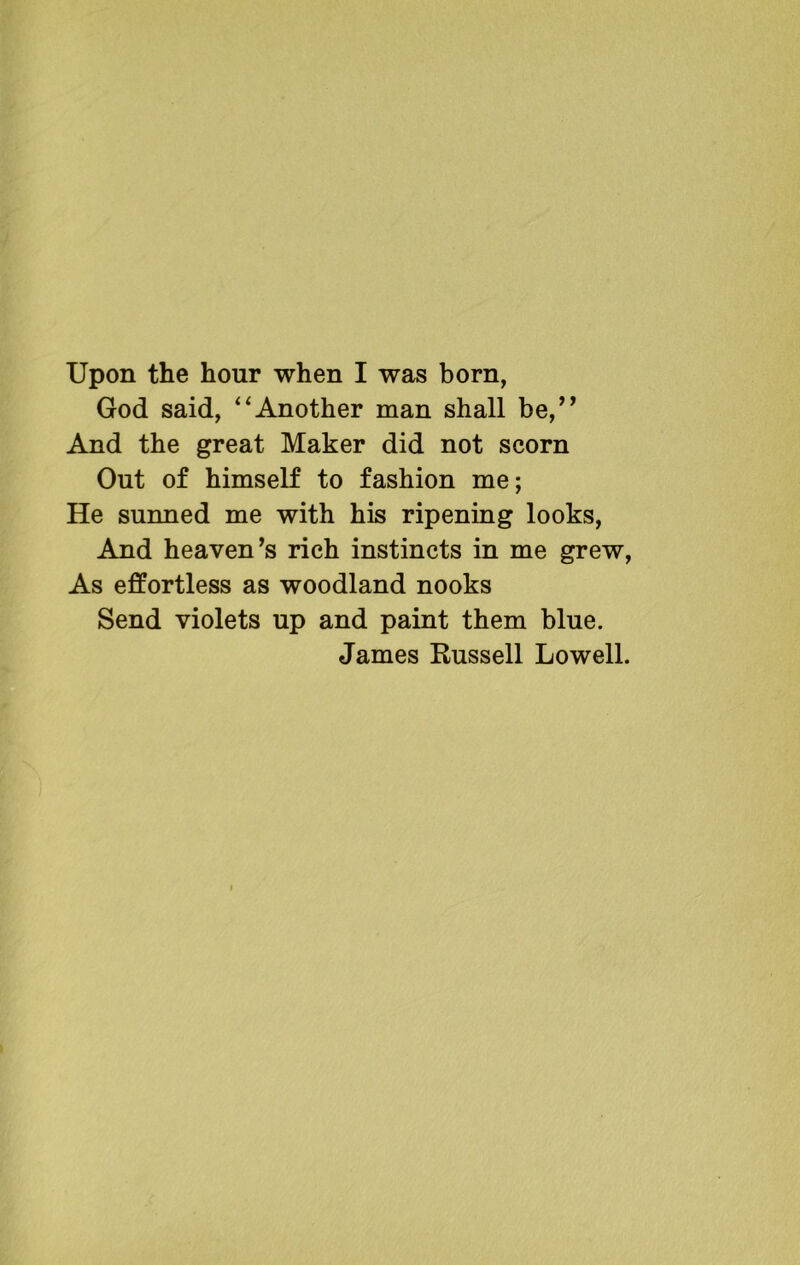Upon the hour when I was born, God said, “Another man shall be,” And the great Maker did not scorn Out of himself to fashion me; He sunned me with his ripening looks, And heaven’s rich instincts in me grew, As effortless as woodland nooks Send violets up and paint them blue. James Russell Lowell.