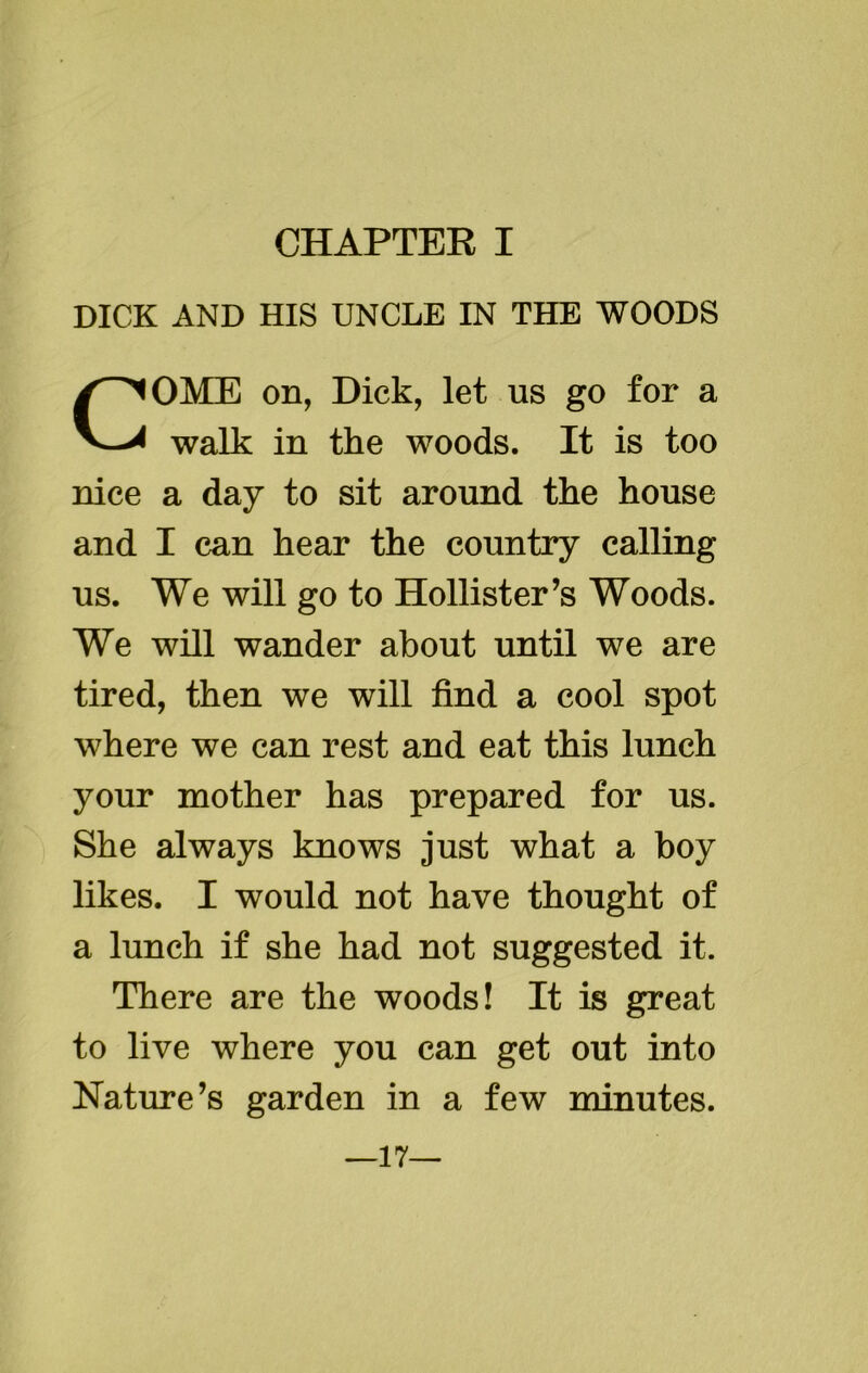 DICK AND HIS UNCLE IN THE WOODS COME on, Dick, let us go for a walk in the woods. It is too nice a day to sit around the house and I can hear the country calling us. We will go to Hollister’s Woods. We will wander about until we are tired, then we will find a cool spot where we can rest and eat this lunch your mother has prepared for us. She always knows just what a boy likes. I would not have thought of a lunch if she had not suggested it. There are the woods! It is great to live where you can get out into Nature’s garden in a few minutes. —17—