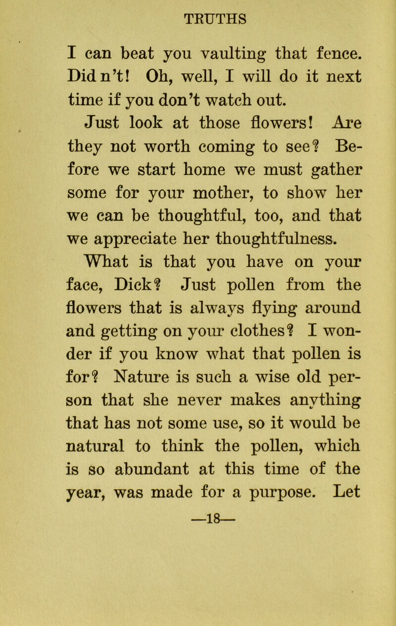 I can beat you vaulting that fence. Didn’t! Oh, well, I will do it next time if you don’t watch out. Just look at those flowers! Are they not worth coming to see? Be- fore we start home we must gather some for your mother, to show her we can be thoughtful, too, and that we appreciate her thoughtfulness. What is that you have on your face, Dick? Just pollen from the flowers that is always flying around and getting on your clothes? I won- der if you know what that pollen is for? Nature is such a wise old per- son that she never makes anything that has not some use, so it would be natural to think the pollen, which is so abundant at this time of the year, was made for a purpose. Let 18—