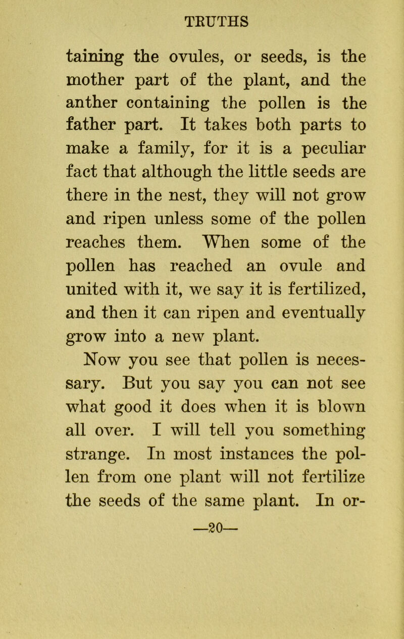taining the ovules, or seeds, is the mother part of the plant, and the anther containing the pollen is the father part. It takes both parts to make a family, for it is a peculiar fact that although the little seeds are there in the nest, they will not grow and ripen unless some of the pollen reaches them. When some of the pollen has reached an ovule and united with it, we say it is fertilized, and then it can ripen and eventually grow into a new plant. Now you see that pollen is neces- sary. But you say you can not see what good it does when it is blown all over. I will tell you something strange. In most instances the pol- len from one plant will not fertilize the seeds of the same plant. In or- —20—