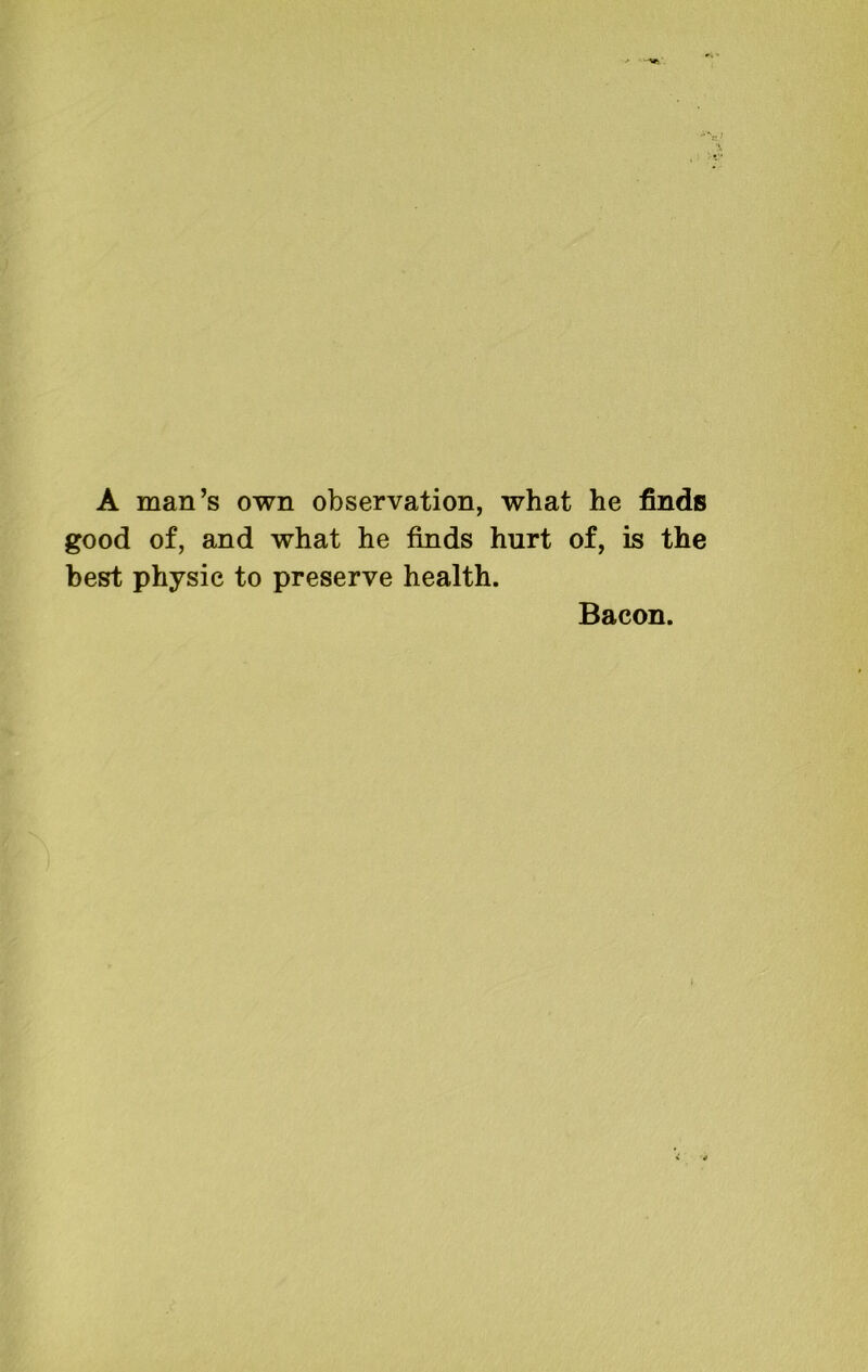 A man’s own observation, what he finds good of, and what he finds hurt of, is the best physic to preserve health. Bacon.