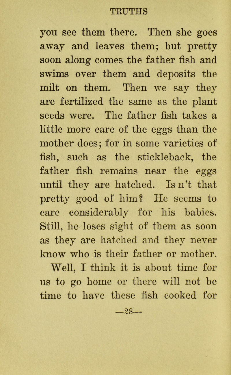 you see them there. Then she goes away and leaves them; but pretty soon along comes the father fish and swims over them and deposits the milt on them. Then we say they are fertilized the same as the plant seeds were. The father fish takes a little more care of the eggs than the mother does; for in some varieties of fish, such as the stickleback, the father fish remains near the eggs until they are hatched. Is n’t that pretty good of him? He seems to care considerably for his babies. Still, he loses sight of them as soon as they are hatched and they never know who is their father or mother. Well, I think it is about time for us to go home or there will not be time to have these fish cooked for —28—