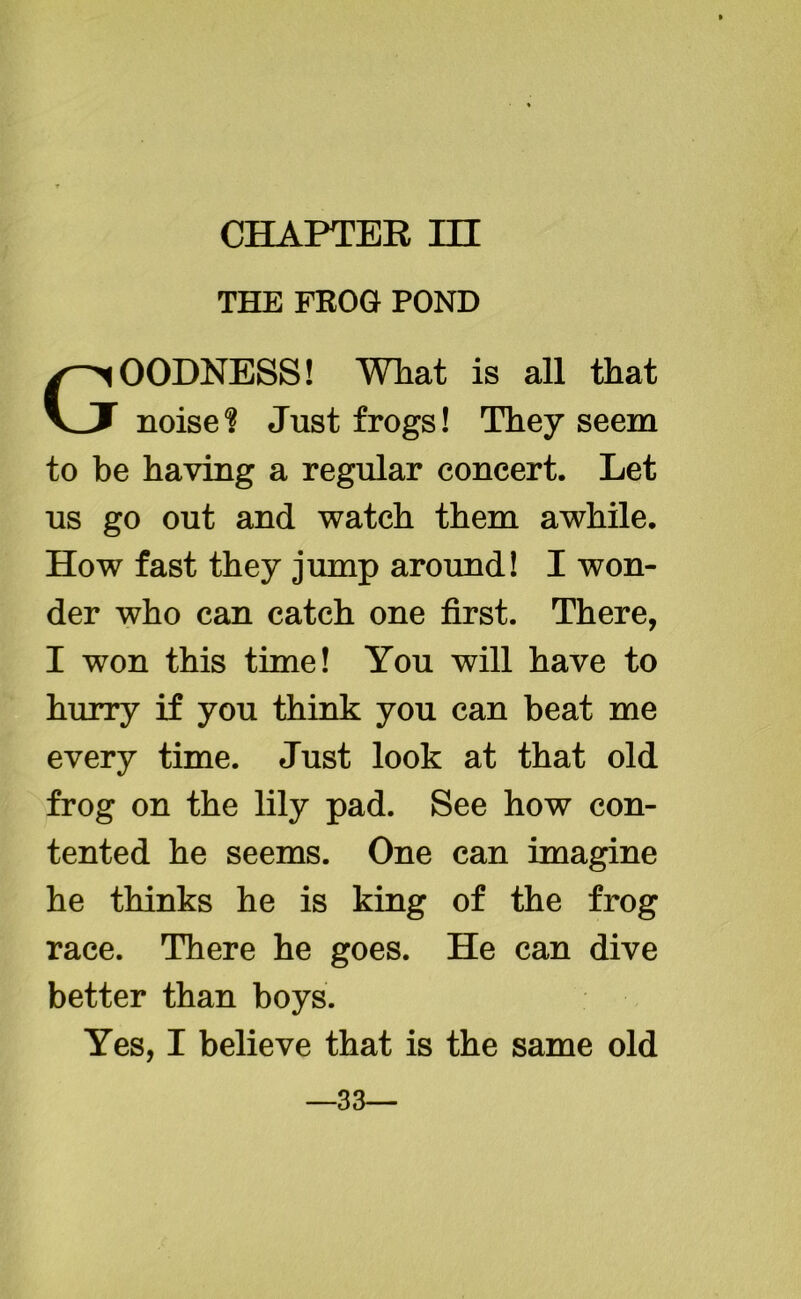 CHAPTER HI THE FROG POND GOODNESS! What is all that noise? Just frogs! They seem to be having a regular concert. Let us go out and watch them awhile. How fast they jump around! I won- der who can catch one first. There, I won this time! You will have to hurry if you think you can beat me every time. Just look at that old frog on the lily pad. See how con- tented he seems. One can imagine he thinks he is king of the frog race. There he goes. He can dive better than boys. Yes, I believe that is the same old —33—