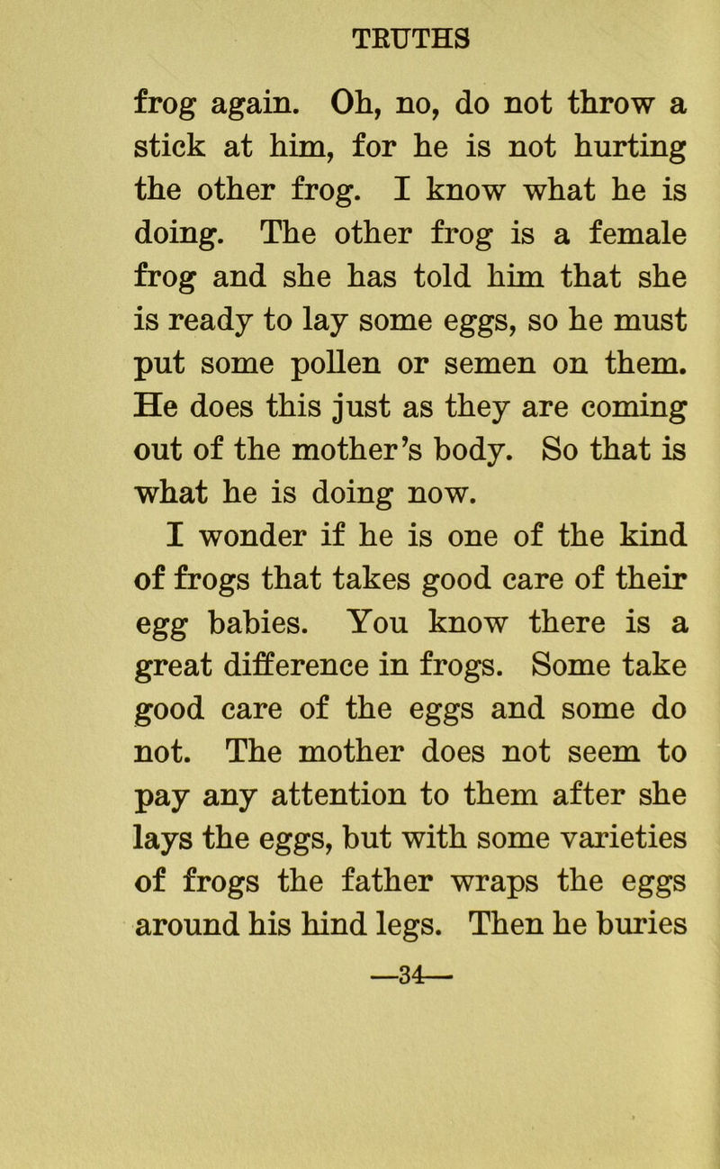 frog again. Oh, no, do not throw a stick at him, for he is not hurting the other frog. I know what he is doing. The other frog is a female frog and she has told him that she is ready to lay some eggs, so he must put some pollen or semen on them. He does this just as they are coming out of the mother’s body. So that is what he is doing now. I wonder if he is one of the kind of frogs that takes good care of their egg babies. You know there is a great difference in frogs. Some take good care of the eggs and some do not. The mother does not seem to pay any attention to them after she lays the eggs, but with some varieties of frogs the father wraps the eggs around his hind legs. Then he buries —34—