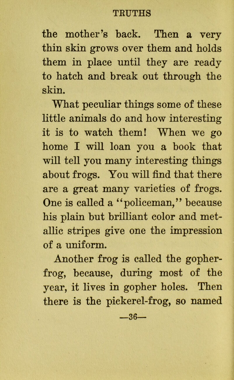 the mother’s back. Then a very thin skin grows over them and holds them in place until they are ready to hatch and break out through the skin. What peculiar things some of these little animals do and how interesting it is to watch them! When we go home I will loan you a book that will tell you many interesting things about frogs. You will find that there are a great many varieties of frogs. One is called a “policeman,” because his plain but brilliant color and met- allic stripes give one the impression of a uniform. Another frog is called the gopher- frog, because, during most of the year, it lives in gopher holes. Then there is the pickerel-frog, so named —36—
