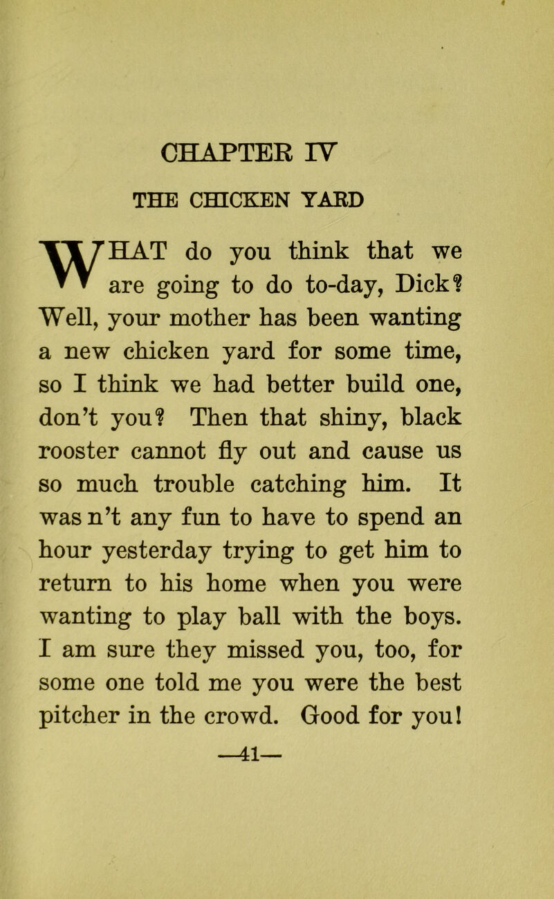 THE CHICKEN YARD WHAT do you think that we are going to do to-day, Dick? Well, your mother has been wanting a new chicken yard for some time, so I think we had better build one, don’t you? Then that shiny, black rooster cannot fly out and cause us so much trouble catching him. It wasn’t any fun to have to spend an hour yesterday trying to get him to return to his home when you were wanting to play ball with the boys. I am sure they missed you, too, for some one told me you were the best pitcher in the crowd. Good for you! —41