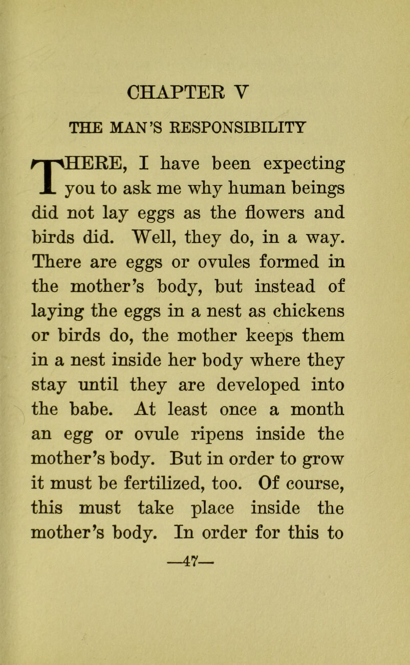 THE MAN’S RESPONSIBILITY THERE, I have been expecting you to ask me why human beings did not lay eggs as the flowers and birds did. Well, they do, in a way. There are eggs or ovules formed in the mother’s body, but instead of laying the eggs in a nest as chickens or birds do, the mother keeps them in a nest inside her body where they stay until they are developed into the babe. At least once a month an egg or ovule ripens inside the mother’s body. But in order to grow it must be fertilized, too. Of course, this must take place inside the mother’s body. In order for this to —47—