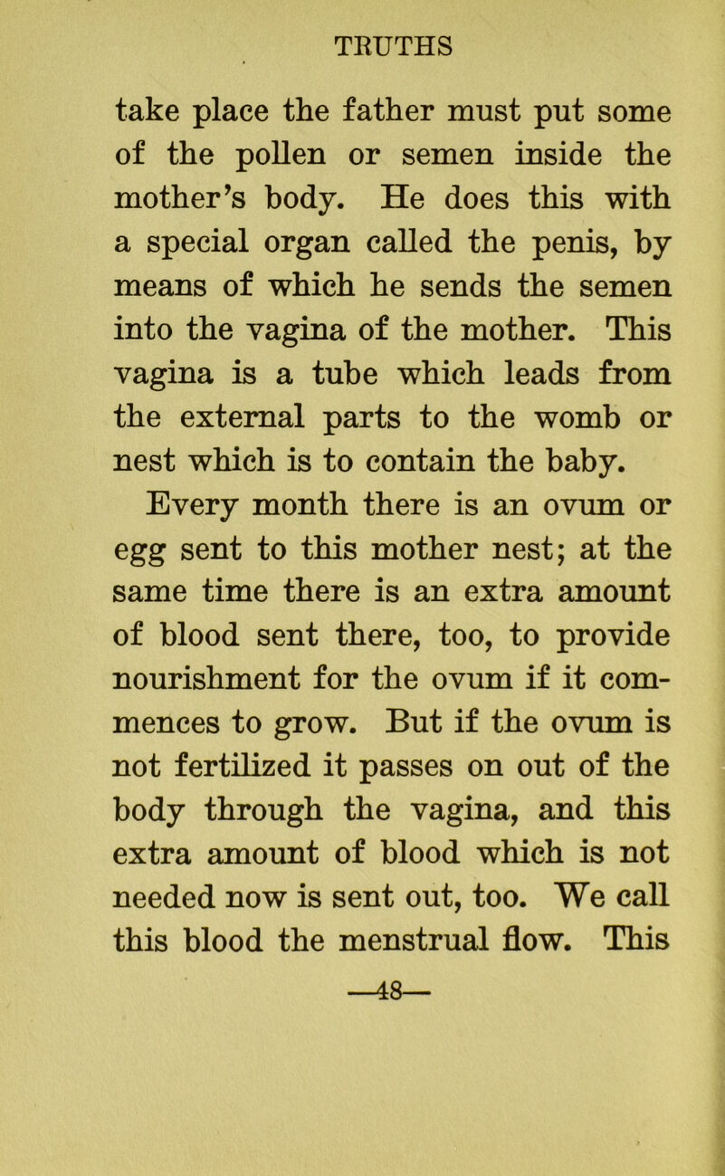 take place the father must put some of the pollen or semen inside the mother’s body. He does this with a special organ called the penis, by means of which he sends the semen into the vagina of the mother. This vagina is a tube which leads from the external parts to the womb or nest which is to contain the baby. Every month there is an ovum or egg sent to this mother nest; at the same time there is an extra amount of blood sent there, too, to provide nourishment for the ovum if it com- mences to grow. But if the ovum is not fertilized it passes on out of the body through the vagina, and this extra amount of blood which is not needed now is sent out, too. We call this blood the menstrual flow. This