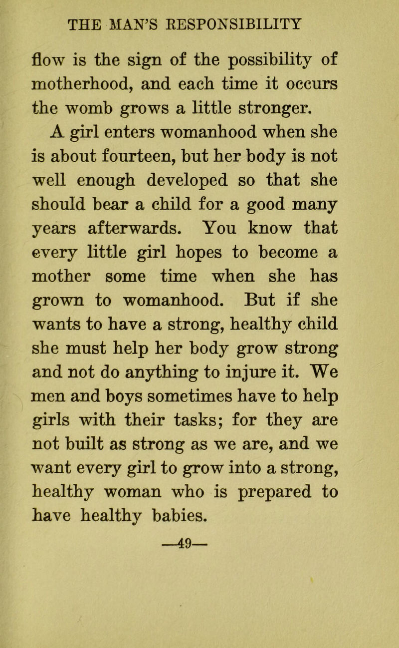flow is the sign of the possibility of motherhood, and each time it occurs the womb grows a little stronger. A girl enters womanhood when she is about fourteen, but her body is not well enough developed so that she should bear a child for a good many years afterwards. You know that every little girl hopes to become a mother some time when she has grown to womanhood. But if she wants to have a strong, healthy child she must help her body grow strong and not do anything to injure it. We men and boys sometimes have to help girls with their tasks; for they are not built as strong as we are, and we want every girl to grow into a strong, healthy woman who is prepared to have healthy babies. —49—
