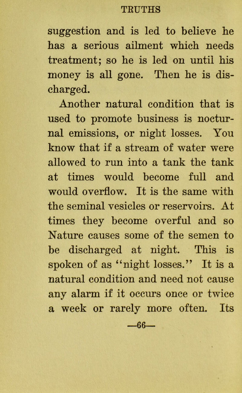 suggestion and is led to believe he has a serious ailment which needs treatment; so he is led on until his money is all gone. Then he is dis- charged. Another natural condition that is used to promote business is noctur- nal emissions, or night losses. You know that if a stream of water were allowed to run into a tank the tank at times would become full and would overflow. It is the same with the seminal vesicles or reservoirs. At times they become overful and so Nature causes some of the semen to be discharged at night. This is spoken of as “night losses.” It is a natural condition and need not cause any alarm if it occurs once or twice a week or rarely more often. Its —66—