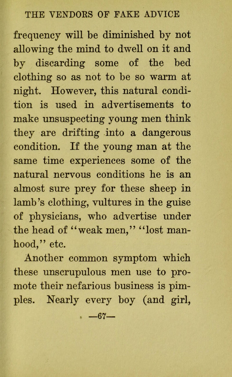 frequency will be diminished by not allowing the mind to dwell on it and by discarding some of the bed clothing so as not to be so warm at night. However, this natural condi- tion is used in advertisements to make unsuspecting young men think they are drifting into a dangerous condition. If the young man at the same time experiences some of the natural nervous conditions he is an almost sure prey for these sheep in lamb ?s clothing, vultures in the guise of physicians, who advertise under the head of “weak men,” “lost man- hood,’ * etc. Another common symptom which these unscrupulous men use to pro- mote their nefarious business is pim- ples. Nearly every boy (and girl, ♦ —67—