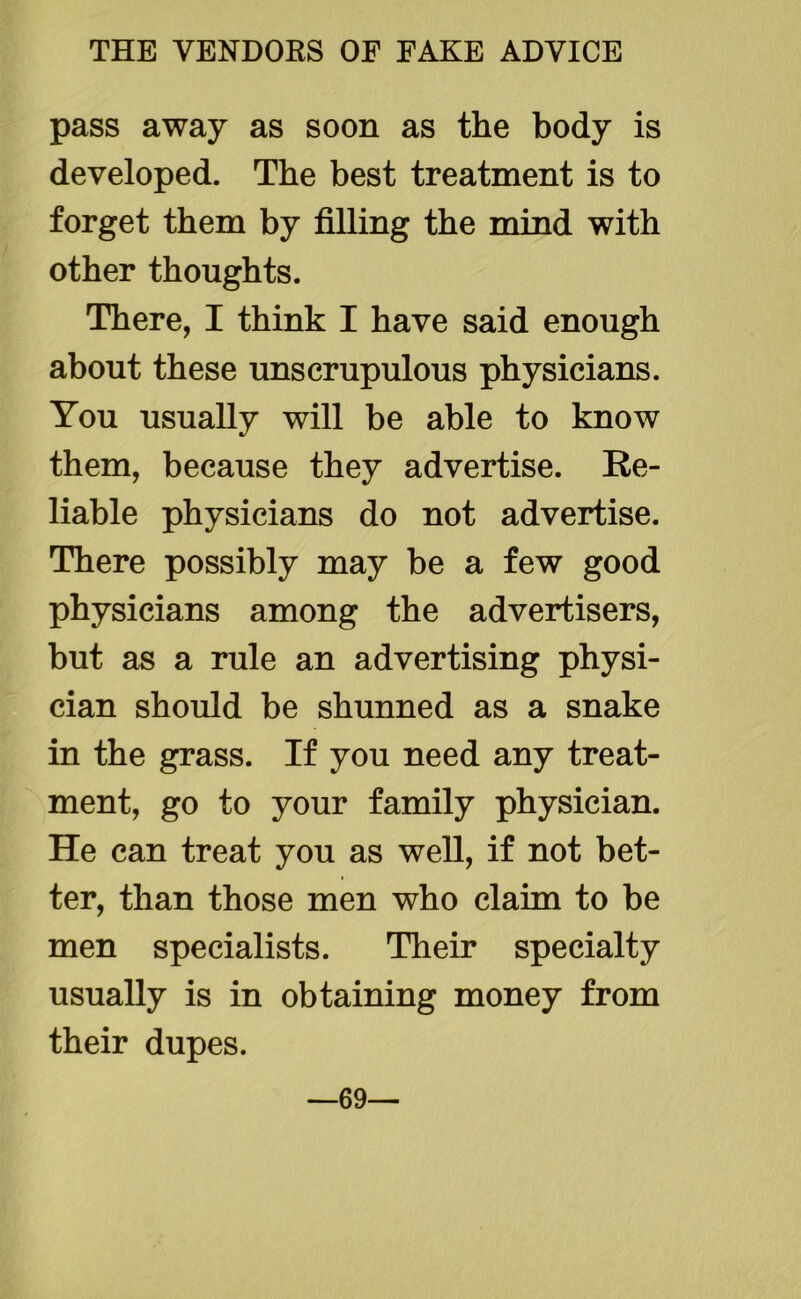 pass away as soon as the body is developed. The best treatment is to forget them by filling the mind with other thoughts. There, I think I have said enough about these unscrupulous physicians. You usually will be able to know them, because they advertise. Re- liable physicians do not advertise. There possibly may be a few good physicians among the advertisers, but as a rule an advertising physi- cian should be shunned as a snake in the grass. If you need any treat- ment, go to your family physician. He can treat you as well, if not bet- ter, than those men who claim to be men specialists. Their specialty usually is in obtaining money from their dupes. —69—