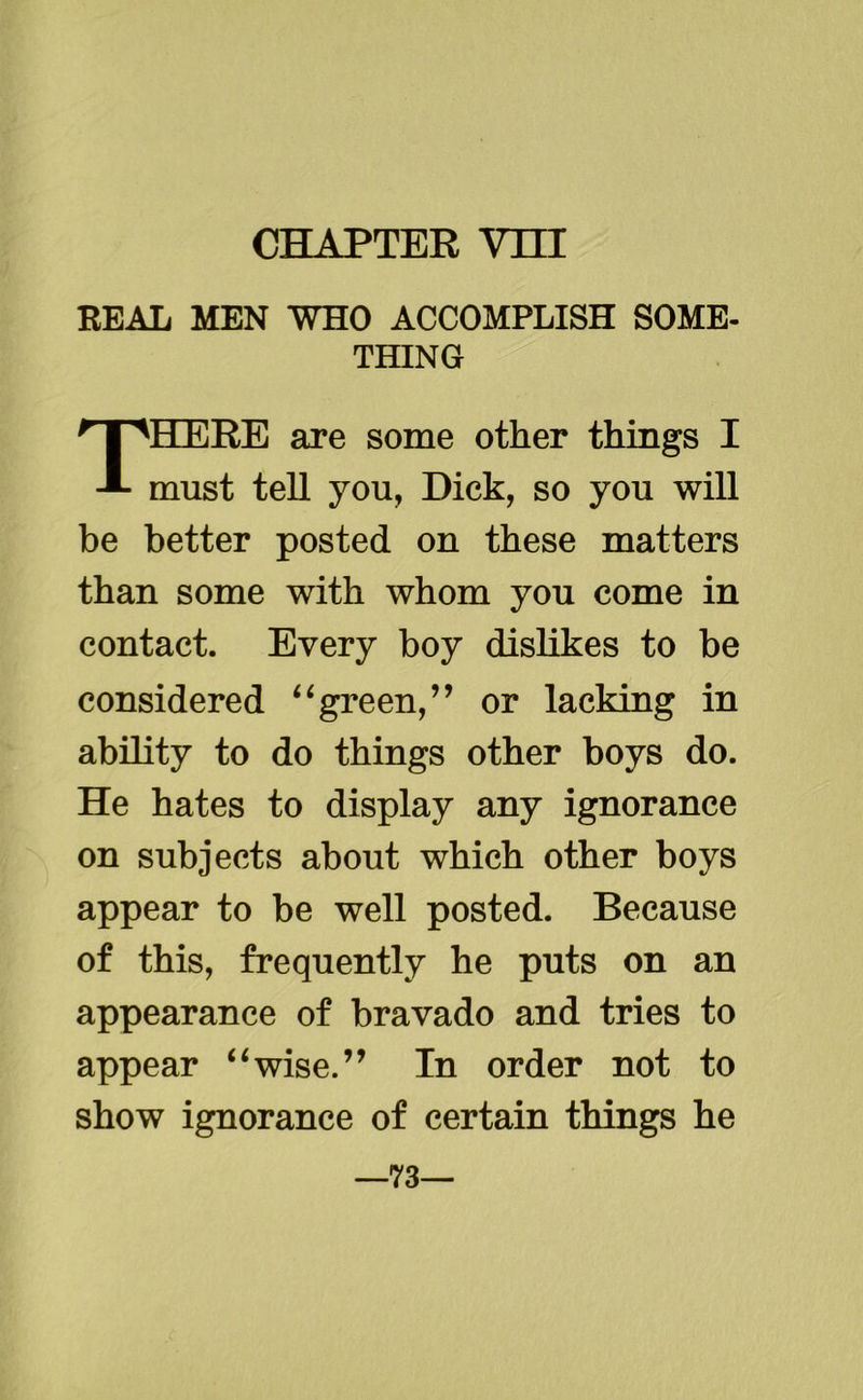 CHAPTER Vni REAL MEN WHO ACCOMPLISH SOME- THING THERE are some other things I must tell you, Dick, so you will be better posted on these matters than some with whom you come in contact. Every boy dislikes to be considered 11 green,” or lacking in ability to do things other boys do. He hates to display any ignorance on subjects about which other boys appear to be well posted. Because of this, frequently he puts on an appearance of bravado and tries to appear “wise.” In order not to show ignorance of certain things he —73—