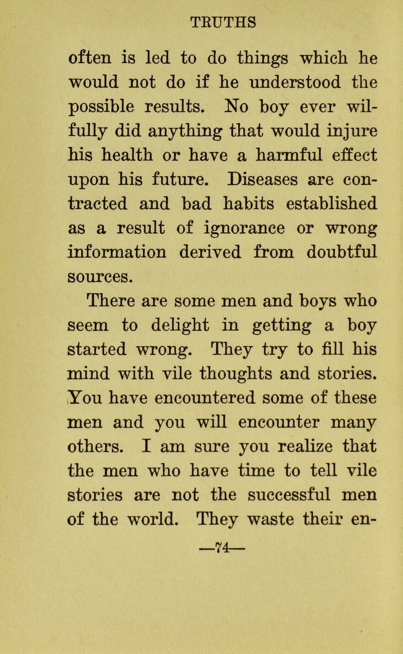 often is led to do things which he would not do if he understood the possible results. No boy ever wil- fully did anything that would injure his health or have a harmful effect upon his future. Diseases are con- tracted and bad habits established as a result of ignorance or wrong information derived from doubtful sources. There are some men and boys who seem to delight in getting a boy started wrong. They try to fill his mind with vile thoughts and stories. You have encountered some of these men and you will encounter many others. I am sure you realize that the men who have time to tell vile stories are not the successful men of the world. They waste their en- —74—