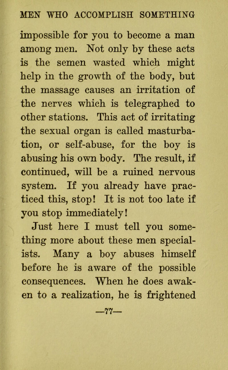 impossible for you to become a man among men. Not only by these acts is the semen wasted which might help in the growth of the body, but the massage causes an irritation of the nerves which is telegraphed to other stations. This act of irritating the sexual organ is called masturba- tion, or self-abuse, for the boy is abusing his own body. The result, if continued, will be a ruined nervous system. If you already have prac- ticed this, stop! It is not too late if you stop immediately! Just here I must tell you some- thing more about these men special- ists. Many a boy abuses himself before he is aware of the possible consequences. When he does awak- en to a realization, he is frightened 77—