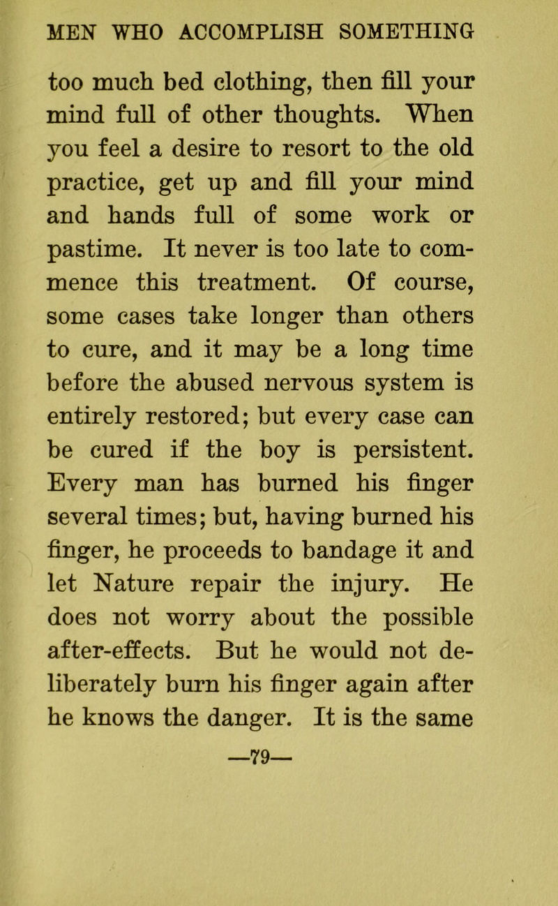 too much bed clothing, then fill your mind fuH of other thoughts. When you feel a desire to resort to the old practice, get up and fiH your mind and hands full of some work or pastime. It never is too late to com- mence this treatment. Of course, some cases take longer than others to cure, and it may be a long time before the abused nervous system is entirely restored; but every case can be cured if the boy is persistent. Every man has burned his finger several times; but, having burned his finger, he proceeds to bandage it and let Nature repair the injury. He does not worry about the possible after-effects. But he would not de- liberately burn his finger again after he knows the danger. It is the same —79—