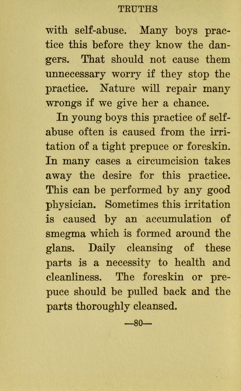with self-abuse. Many boys prac- tice this before they know the dan- gers. That should not cause them unnecessary worry if they stop the practice. Nature will repair many wrongs if we give her a chance. In young boys this practice of self- abuse often is caused from the irri- tation of a tight prepuce or foreskin. In many cases a circumcision takes away the desire for this practice. This can be performed by any good physician. Sometimes this irritation is caused by an accumulation of smegma which is formed around the glans. Daily cleansing of these parts is a necessity to health and cleanliness. The foreskin or pre- puce should be pulled back and the parts thoroughly cleansed. —80—