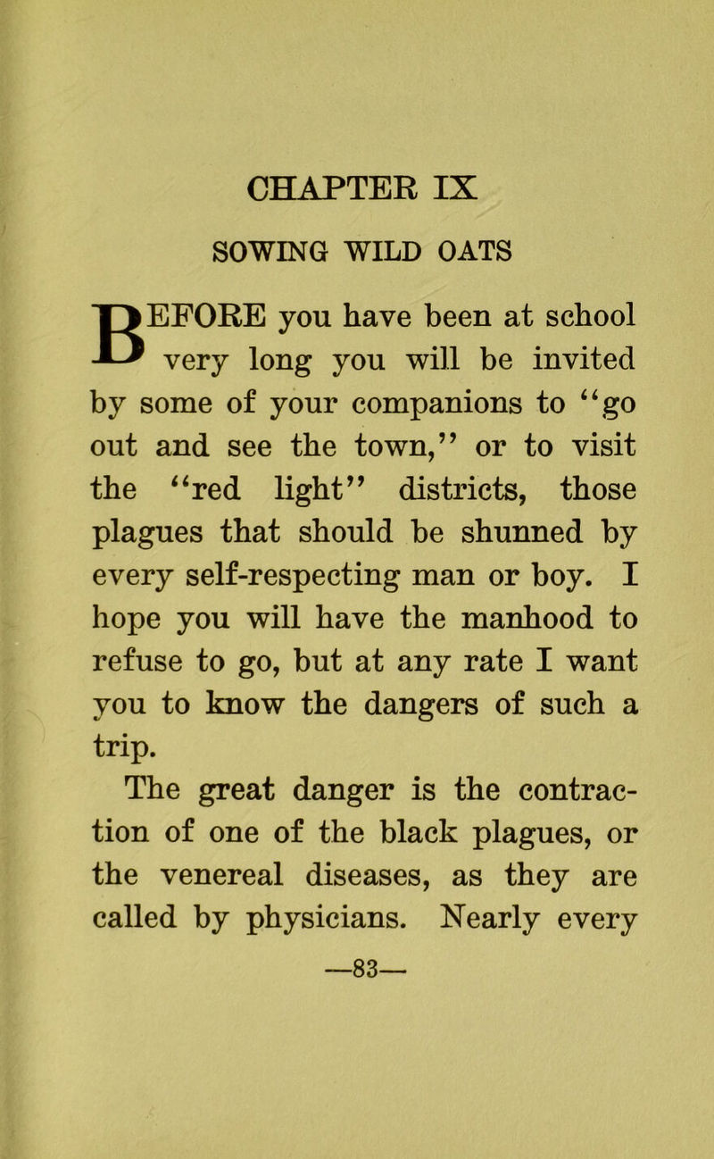 CHAPTER IX SOWING WILD OATS BEFORE you have been at school very long you will be invited by some of your companions to “go out and see the town,” or to visit the “red light” districts, those plagues that should be shunned by every self-respecting man or boy. I hope you will have the manhood to refuse to go, but at any rate I want you to know the dangers of such a trip. The great danger is the contrac- tion of one of the black plagues, or the venereal diseases, as they are called by physicians. Nearly every —83—