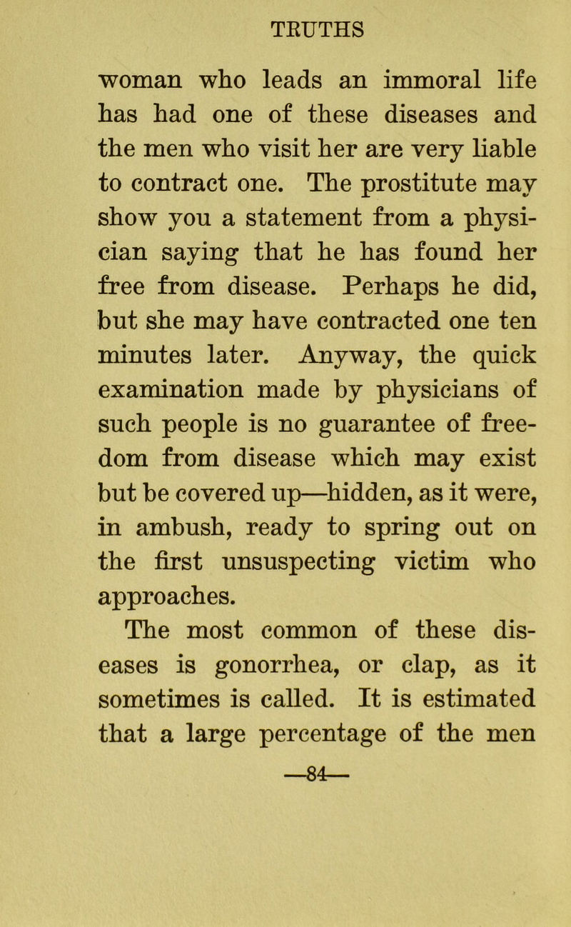 woman who leads an immoral life has had one of these diseases and the men who visit her are very liable to contract one. The prostitute may show you a statement from a physi- cian saying that he has found her free from disease. Perhaps he did, but she may have contracted one ten minutes later. Anyway, the quick examination made by physicians of such people is no guarantee of free- dom from disease which may exist but be covered up—hidden, as it were, in ambush, ready to spring out on the first unsuspecting victim who approaches. The most common of these dis- eases is gonorrhea, or clap, as it sometimes is called. It is estimated that a large percentage of the men —84—