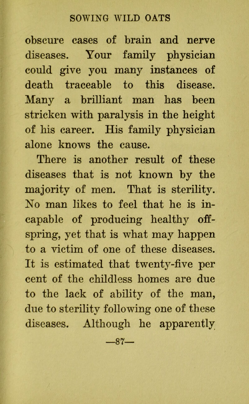 obscure cases of brain and nerve diseases. Your family physician could give you many instances of death traceable to this disease. Many a brilliant man has been stricken with paralysis in the height of his career. His family physician alone knows the cause. There is another result of these diseases that is not known by the majority of men. That is sterility. No man likes to feel that he is in- capable of producing healthy off- spring, yet that is what may happen to a victim of one of these diseases. It is estimated that twenty-five per cent of the childless homes are due to the lack of ability of the man, due to sterility following one of these diseases. Although he apparently —87—