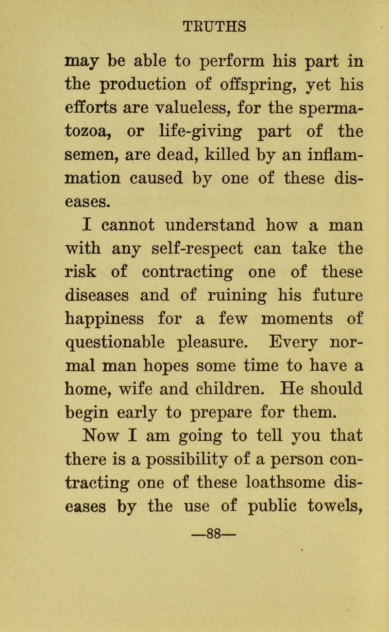 may be able to perform his part in the production of offspring, yet his efforts are valueless, for the sperma- tozoa, or life-giving part of the semen, are dead, killed by an inflam- mation caused by one of these dis- eases. I cannot understand how a man with any self-respect can take the risk of contracting one of these diseases and of ruining his future happiness for a few moments of questionable pleasure. Every nor- mal man hopes some time to have a home, wife and children. He should begin early to prepare for them. Now I am going to tell you that there is a possibility of a person con- tracting one of these loathsome dis- eases by the use of public towels, —88—